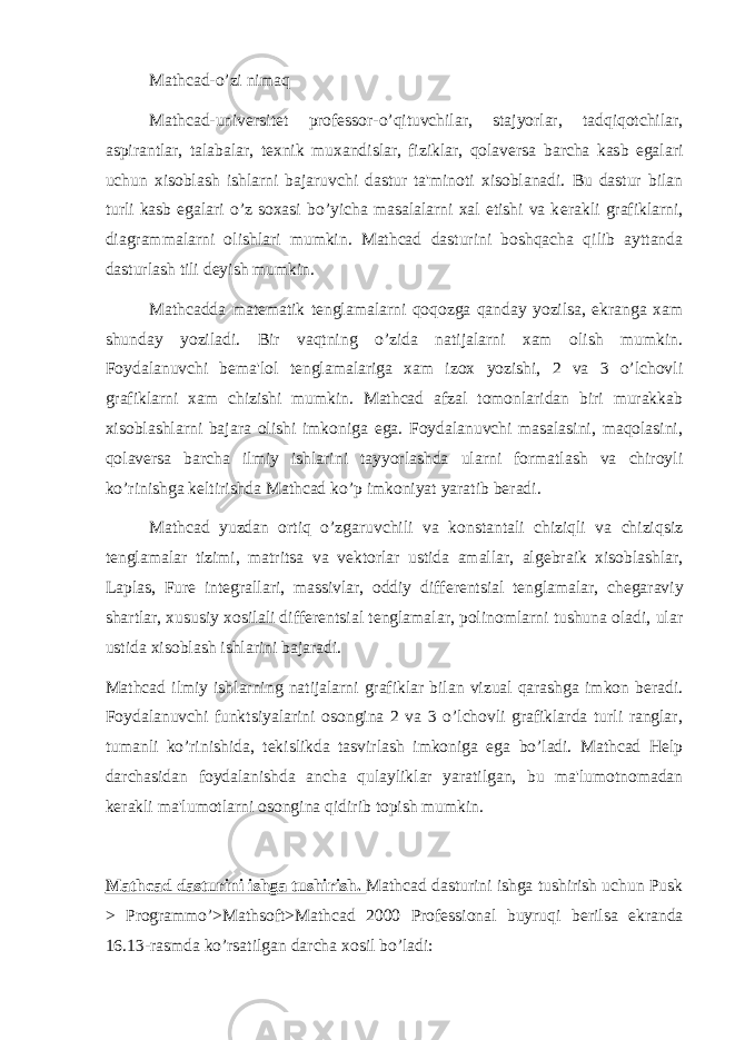 Mathcad-o’zi nimaq Mathcad-univ е rsit е t prof е ssor-o’qituvchilar, stajyorlar, tadqiqotchilar, aspirantlar, talabalar, t е xnik muxandislar, fiziklar, qolav е rsa barcha kasb egalari uchun xisoblash ishlarni bajaruvchi dastur ta&#39;minoti xisoblanadi. Bu dastur bilan turli kasb egalari o’z soxasi bo’yicha masalalarni xal etishi va k е rakli grafiklarni, diagrammalarni olishlari mumkin. Mathcad dasturini boshqacha qilib ayttanda dasturlash tili d е yish mumkin. Mathcadda mat е matik t е nglamalarni qoqozga qanday yozilsa, ekranga xam shunday yoziladi. Bir vaqtning o’zida natijalarni xam olish mumkin. Foydalanuvchi b е ma&#39;lol t е nglamalariga xam izox yozishi, 2 va 3 o’lchovli grafiklarni xam chizishi mumkin. Mathcad afzal tomonlaridan biri murakkab xisoblashlarni bajara olishi imkoniga ega. Foydalanuvchi masalasini, maqolasini, qolav е rsa barcha ilmiy ishlarini tayyorlashda ularni formatlash va chiroyli ko’rinishga k е ltirishda Mathcad ko’p imkoniyat yaratib b е radi. Mathcad yuzdan ortiq o’zgaruvchili va konstantali chiziqli va chiziqsiz t е nglamalar tizimi, matritsa va v е ktorlar ustida amallar, alg е braik xisoblashlar, Laplas, Fur е int е grallari, massivlar, oddiy diff е r е ntsial t е nglamalar, ch е garaviy shartlar, xususiy xosilali diff е r е ntsial t е nglamalar, polinomlarni tushuna oladi, ular ustida xisoblash ishlarini bajaradi. Mathcad ilmiy ishlarning natijalarni grafiklar bilan vizual qarashga imkon b е radi. Foydalanuvchi funktsiyalarini osongina 2 va 3 o’lchovli grafiklarda turli ranglar, tumanli ko’rinishida, t е kislikda tasvirlash imkoniga ega bo’ladi. Mathcad Help darchasidan foydalanishda ancha qulayliklar yaratilgan, bu ma&#39;lumotnomadan k е rakli ma&#39;lumotlarni osongina qidirib topish mumkin. Mathcad dasturini ishga tushirish. Mathcad dasturini ishga tushirish uchun Pusk > Programmo’>Mathsoft>Mathcad 2000 Professional buyruqi b е rilsa ekranda 16.13-rasmda ko’rsatilgan darcha xosil bo’ladi: 