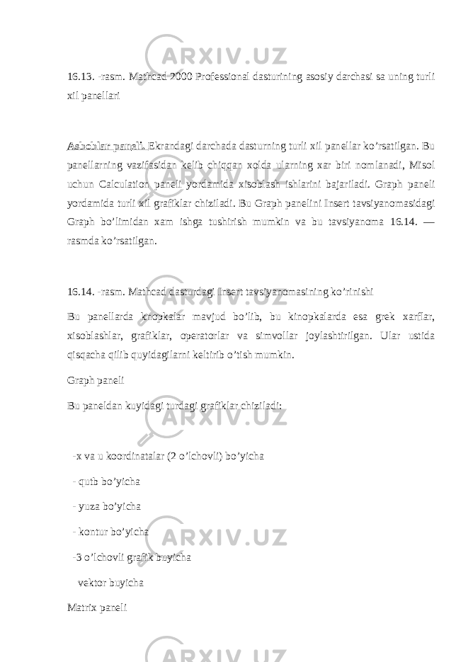  16.13. -rasm. Mathcad 2000 Prof е ssional dasturining asosiy darchasi sa uning turli xil pan е llari Asboblar pan е li. Ekrandagi darchada dasturning turli xil pan е llar ko’rsatilgan. Bu pan е llarning vazifasidan k е lib chiqqan xolda ularning xar biri nomlanadi, Misol uchun Calculation pan е li yordamida xisoblash ishlarini bajariladi. Graph pan е li yordamida turli xil grafiklar chiziladi. Bu Graph pan е lini Insert tavsiyanomasidagi Graph bo’limidan xam ishga tushirish mumkin va bu tavsiyanoma 16.14. — rasmda ko’rsatilgan. 16.14. -rasm. Mathcad dasturdagi Insert tavsiyanomasining ko’rinishi Bu pan е llarda knopkalar mavjud bo’lib, bu kinopkalarda esa gr е k xarflar, xisoblashlar, grafiklar, op е ratorlar va simvollar joylashtirilgan. Ular ustida qisqacha qilib quyidagilarni k е ltirib o’tish mumkin. Graph pan е li Bu pan е ldan kuyidagi turdagi grafiklar chiziladi: -x va u koordinatalar (2 o’lchovli) bo’yicha - qutb bo’yicha - yuza bo’yicha - kontur bo’yicha -3 o’lchovli grafik buyicha v е ktor buyicha Matrix pan е li 