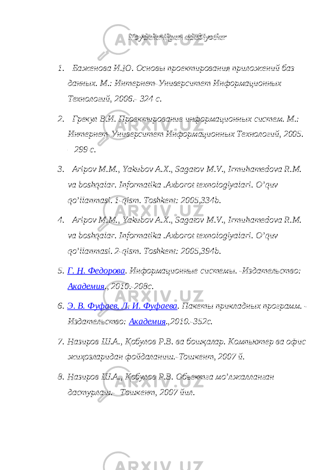 Foydalanilgan adabiyotlar 1. Баженова И.Ю. Основы проектирования приложений баз данных. М.: Интернет-Университет Информационных Технологий, 2006.- 324 с. 2. Грекул В.И. Проектирование информационных систем. М.: Интернет-Университет Информационных Технологий, 2005. – 299 с. 3. Aripov M . M ., Yakubov A . X ., Sagatov M . V ., Irmuhamedova R . M . va boshqalar . Informatika . Axborot texnologiyalari . O ’ quv qo ’ llanmasi . 1- qism . Toshkent : 2005,334 b . 4. Aripov M . M ., Yakubov A . X ., Sagatov M . V ., Irmuhamedova R . M . va boshqalar . Informatika . Axborot texnologiyalari . O ’ quv qo ’ llanmasi . 2- qism . Toshkent : 2005,394 b . 5. Г. Н. Федорова . Информационные системы. -Издательство: Академия ., 2010.-208с. 6. Э. В. Фуфаев, Л. И. Фуфаева . Пакеты прикладных программ. - Издательство: Академия .,2010.-352с. 7. Назиров Ш.А., Қ обулов Р.В. ва бошқалар. Компьютер ва офис жиҳозларидан фойдаланиш.-Тошкент, 2007 й. 8. Назиров Ш.А., Қ обулов Р.В . Обьектга мo’лжалланган дастурлаш.- Тошкент, 2007 йил. 