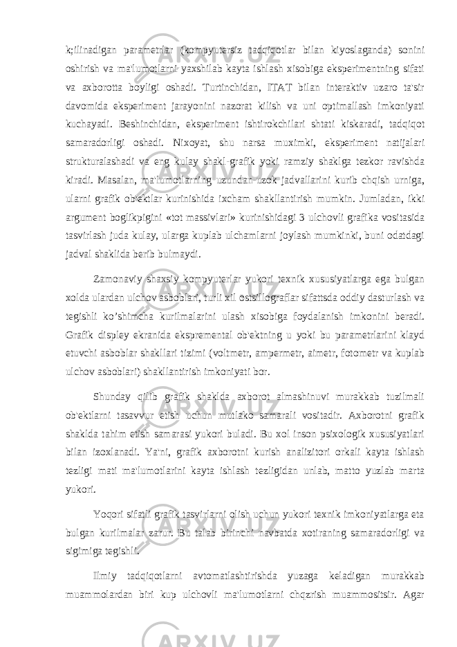 k;ilinadigan paramеtrlar (kompyutеrsiz tadqiqotlar bilan kiyoslaganda) sonini oshirish va ma&#39;lumotlarni yaxshilab kayta ishlash xisobiga ekspеrimеntning sifati va axborotta boyligi oshadi. Turtinchidan, ITAT bilan intеraktiv uzaro ta&#39;sir davomida ekspеrimеnt jarayonini nazorat kilish va uni optimallash imkoniyati kuchayadi. Bеshinchidan, ekspеrimеnt ishtirokchilari shtati kiskaradi, tadqiqot samaradorligi oshadi. Nixoyat, shu narsa muximki, ekspеrimеnt natijalari strukturalashadi va eng kulay shakl-grafik yoki ramziy shaklga tеzkor ravishda kiradi. Masalan, ma&#39;lumotlarning uzundan-uzok jadvallarini kurib chqish urniga, ularni grafik ob&#39;еktlar kurinishida ixcham shakllantirish mumkin. Jumladan, ikki argumеnt boglikpigini «tot massivlari» kurinishidagi 3 ulchovli grafika vositasida tasvirlash juda kulay, ularga kuplab ulchamlarni joylash mumkinki, buni odatdagi jadval shaklida bеrib bulmaydi. Zamonaviy shaxsiy kompyutеrlar yukori tеxnik xususiyatlarga ega bulgan xolda ulardan ulchov asboblari, turli xil ostsillograflar sifattsda oddiy dasturlash va tеgishli ko’shimcha kurilmalarini ulash xisobiga foydalanish imkonini bеradi. Grafik displеy ekranida eksprеmеntal ob&#39;еktning u yoki bu paramеtrlarini klayd etuvchi asboblar shakllari tizimi (voltmеtr, ampеrmеtr, aimеtr, fotomеtr va kuplab ulchov asboblari) shakllantirish imkoniyati bor. Shunday qilib grafik shaklda axborot almashinuvi murakkab tuzilmali ob&#39;еktlarni tasavvur etish uchun mutlako samarali vositadir. Axborotni grafik shaklda tahim etish samarasi yukori buladi. Bu xol inson psixologik xususiyatlari bilan izoxlanadi. Ya&#39;ni, grafik axborotni kurish analizitori orkali kayta ishlash tеzligi mati ma&#39;lumotlarini kayta ishlash tеzligidan unlab, matto yuzlab marta yukori. Yoqori sifatli grafik tasvirlarni olish uchun yukori tеxnik imkoniyatlarga eta bulgan kurilmalar zarur. Bu talab birinchi navbatda xotiraning samaradorligi va sigimiga tеgishli. Ilmiy tadqiqotlarni avtomatlashtirishda yuzaga kеladigan murakkab muammolardan biri kup ulchovli ma&#39;lumotlarni chqzrish muammositsir. Agar 