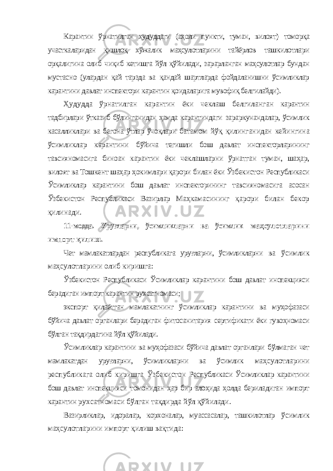 Карантин ўрнатилган ҳудуддаги (аҳоли пункти, туман, вилоят) томорқа участкаларидан қишлоқ хўжалик маҳсулотларини тайёрлов ташкилотлари орқалигина олиб чиқиб кетишга йўл қўйилади, зарарланган маҳсулотлар бундан мустасно (улардан қай тарзда ва қандай шартларда фойдаланишни ўсимликлар карантини давлат инспектори карантин қоидаларига мувофиқ белгилайди). Ҳудудда ўрнатилган карантин ёки чеклаш белгиланган карантин тадбирлари ўтказиб бўлинганидан ҳамда карантиндаги зараркунандалар, ўсимлик касалликлари ва бегона ўтлар ўчоқлари батамом йўқ қилинганидан кейингина ўсимликлар карантини бўйича тегишли бош давлат инспекторларининг тавсияномасига биноан карантин ёки чеклашларни ўрнатган туман, шаҳар, вилоят ва Тошкент шаҳар ҳокимлари қарори билан ёки Ўзбекистон Республикаси Ўсимликлар карантини бош давлат инспекторининг тавсияномасига асосан Ўзбекистон Республикаси Вазирлар Маҳкамасининг қарори билан бекор қилинади. 11-модда. Уруғларни, ўсимликларни ва ўсимлик маҳсулотларини импорт қилиш. Чет мамлакатлардан республикага уруғларни, ўсимликларни ва ўсимлик маҳсулотларини олиб киришга: Ўзбекистон Республикаси Ўсимликлар карантини бош давлат инспекцияси берадиган импорт карантин рухсатномаси; экспорт қилаётган мамлакатнинг ўсимликлар карантини ва муҳофазаси бўйича давлат органлари берадиган фитосанитария сертификати ёки гувоҳномаси бўлган тақдирдагина йўл қўйилади. Ўсимликлар карантини ва муҳофазаси бўйича давлат органлари бўлмаган чет мамлакатдан уруғларни, ўсимликларни ва ўсимлик маҳсулотларини республикага олиб киришга Ўзбекистон Республикаси Ўсимликлар карантини бош давлат инспекцияси томонидан ҳар бир алоҳида ҳолда бериладиган импорт карантин рухсатномаси бўлган тақдирда йўл қўйилади. Вазирликлар, идоралар, корхоналар, муассасалар, ташкилотлар ўсимлик маҳсулотларини импорт қилиш вақтида: 