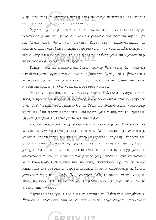 ундан қай тарзда фойдаланиш юзасидан тавсия беради, юк эгаси эса бир суткалик муддат ичида юкни тасарруф этиши шарт. Уруғ ва кўчатларни, янги мева ва сабзавотларни чет мамлакатлардан республикада яшовчи фуқароларга почта жўнатмаларида юбориш, шунингдек юк билан олиб ўтиш ман этилади. Карантиндаги зараркунандалар ва касалликлардан холи бўлган, улардан зарарланмаган янги мева ва сабзавотларнинг айрим намуналарини пассажирларнинг қўлидаги юк билан ўтказишни ўсимликлар карантини давлат инспектори ҳал қилади. Башарти алоҳида қимматга эга бўлган уруғлар, ўсимликлар ёки кўчатлар илмий-тадқиқот муассасалари номига йўлланган бўлса, улар ўсимликлар карантини давлат инспекторининг хулосасига биноан текшириш учун интродукция-карантин кўчатхонасига юборилмоғи керак. Ўсимлик маҳсулотларини чет мамлакатлардан Ўзбекистон Республикасида аккредитация қилинган дипломатия, консуллик ва савдо ваколатхоналари учун юк билан олиб ўтиш ва почта орқали жўнатиш Ўзбекистон Республикаси Ўсимликлар карантини бош давлат инспекцияси тасдиқлаган ўсимликлар ташқи карантини тўғрисидаги қоидаларга мувофиқ амалга оширилади. Чет мамлакатлардан республикага олиб кирилган уруғлар, ўсимликлар ва ўсимлик маҳсулотлари уларда карантиндаги ва бошқа хавфли зараркунандалар, ўсимлик касалликлари ва бегона ўтлар аниқланган тақдирда белгиланган тартибда кимёвий ёки бошқа усуллар билан зарарсизлантирилмоғи, бегона утлардан тозаланмоғи, яширин зарарланганликни аниқлаш, мазкур ўсимлик материалини соғломлаштириш мақсадида интродукция-карантин кўчатхоналарига ва оранжереяларга сепилиши ёки экилиши, техникавий йўл билан қайта ишланиши ёки аниқланган зараркунандалар, ўсимлик касалликлари ва бегона ўтларнинг тарқалиши хавфи йўқ жойларда фойдаланилиши лозим. Яширин зарарланганлик эса айрим ҳолларда лаборатория таҳлили йўли билан аниқланиши мумкин. Уруғларнинг ва кўчатларнинг карантин текшируви Ўзбекистон Республикаси Ўсимликлар карантини бош давлат инспекцияси тасдиқлайдиган Республика 