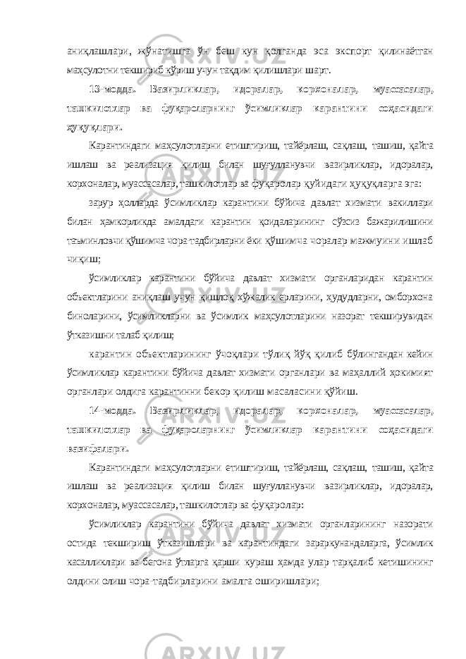 аниқлашлари, жўнатишга ўн беш кун қолганда эса экспорт қилинаётган маҳсулотни текшириб кўриш учун тақдим қилишлари шарт. 13-модда. Вазирликлар, идоралар, корхоналар, муассасалар, ташкилотлар ва фуқароларнинг ўсимликлар карантини соҳасидаги ҳуқуқлари. Карантиндаги маҳсулотларни етиштириш, тайёрлаш, сақлаш, ташиш, қайта ишлаш ва реализация қилиш билан шуғулланувчи вазирликлар, идоралар, корхоналар, муассасалар, ташкилотлар ва фуқаролар қуйидаги ҳуқуқларга эга: зарур ҳолларда ўсимликлар карантини бўйича давлат хизмати вакиллари билан ҳамкорликда амалдаги карантин қоидаларининг сўзсиз бажарилишини таъминловчи қўшимча чора-тадбирларни ёки қўшимча чоралар мажмуини ишлаб чиқиш; ўсимликлар карантини бўйича давлат хизмати органларидан карантин объектларини аниқлаш учун қишлоқ хўжалик ерларини, ҳудудларни, омборхона биноларини, ўсимликларни ва ўсимлик маҳсулотларини назорат текширувидан ўтказишни талаб қилиш; карантин объектларининг ўчоқлари тўлиқ йўқ қилиб бўлингандан кейин ўсимликлар карантини бўйича давлат хизмати органлари ва маҳаллий ҳокимият органлари олдига карантинни бекор қилиш масаласини қўйиш. 14-модда. Вазирликлар, идоралар, корхоналар, муассасалар, ташкилотлар ва фуқароларнинг ўсимликлар карантини соҳасидаги вазифалари. Карантиндаги маҳсулотларни етиштириш, тайёрлаш, сақлаш, ташиш, қайта ишлаш ва реализация қилиш билан шуғулланувчи вазирликлар, идоралар, корхоналар, муассасалар, ташкилотлар ва фуқаролар: ўсимликлар карантини бўйича давлат хизмати органларининг назорати остида текшириш ўтказишлари ва карантиндаги зараркунандаларга, ўсимлик касалликлари ва бегона ўтларга қарши кураш ҳамда улар тарқалиб кетишининг олдини олиш чора- тадбирларини амалга оширишлари; 