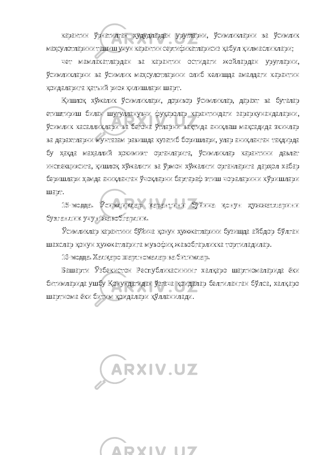 карантин ўрнатилган ҳудудлардан уруғларни, ўсимликларни ва ўсимлик маҳсулотларини ташиш учун карантин сертификатларисиз қабул қилмасликлари; чет мамлакатлардан ва карантин остидаги жойлардан уруғларни, ўсимликларни ва ўсимлик маҳсулотларини олиб келишда амалдаги карантин қоидаларига қатъий риоя қилишлари шарт. Қишлоқ хўжалик ўсимликлари, доривор ўсимликлар, дарахт ва буталар етиштириш билан шуғулланувчи фуқаролар карантиндаги зараркунандаларни, ўсимлик касалликлари ва бегона ўтларни вақтида аниқлаш мақсадида экинлар ва дарахтларни мунтазам равишда кузатиб боришлари, улар аниқланган тақдирда бу ҳақда маҳаллий ҳокимият органларига, ўсимликлар карантини давлат инспекциясига, қишлоқ хўжалиги ва ўрмон хўжалиги органларига дарҳол хабар беришлари ҳамда аниқланган ўчоқларни бартараф этиш чораларини кўришлари шарт. 15-модда. Ўсимликлар карантини бўйича қонун ҳужжатларини бузганлик учун жавобгарлик. Ўсимликлар карантини бўйича қонун ҳужжатларини бузишда айбдор бўлган шахслар қонун ҳужжатларига мувофиқ жавобгарликка тортиладилар. 16-модда. Халқаро шартномалар ва битимлар. Башарти Ўзбекистон Республикасининг халқаро шартномаларида ёки битимларида ушбу Қонундагидан ўзгача қоидалар белгиланган бўлса, халқаро шартнома ёки битим қоидалари қўлланилади. 