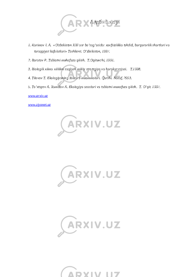 Адабиётлар: 1. Karimov I. A. «O&#39;zbekiston XXI asr bo’sag’asida: xavfsizlikka tahdid, barqarorlik shartlari va taraqqiyot kafolatlari» Toshkent. O’ zbekiston, 1997. 2. Baratov P . Tabiatni muhofaza q ilish. T.Oqituvchi, 1991. 3. Biologik xilma-xillikni saqlash milliy strategiya va harakat rejasi . T.1998. 4. Tilovov T. Ekologiyaning dolzarb muammolari. Qarshi. Nasaf, 2003. 5. T o’ xtayev A. Xamidov A . Ekologiya asoslari va tabiatni muxofaza q ilish. T. O’qit. 1997. www.arxiv.uz www.ziyonet.uz 