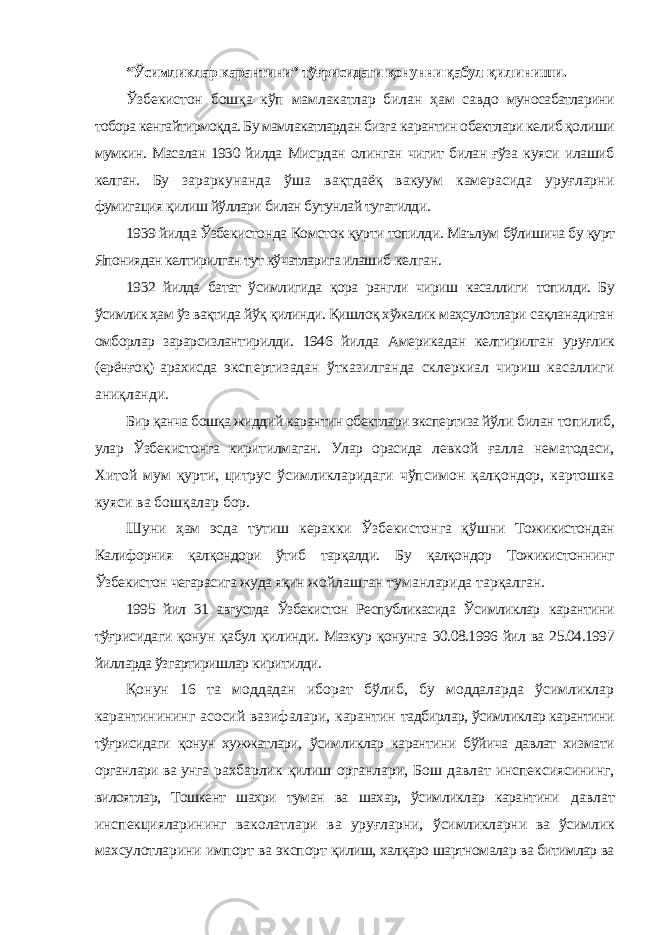 “Ўсимликлар карантини” тўғрисидаги қонунни қабул қилиниши. Ўзбекистон бошқа кўп мамлакатлар билан ҳам савдо муносабатларини тобора кенгайтирмоқда. Бу мамлакатлардан бизга карантин обектлари келиб қолиши мумкин. Масалан 1930 йилда Мисрдан олинган чигит билан ғўза куяси илашиб келган. Бу зараркунанда ўша вақтдаёқ вакуум камерасида уруғларни фумигация қилиш йўллари билан бутунлай тугатилди. 1939 йилда Ўзбекистонда Комсток қурти топилди. Маълум бўлишича бу қурт Япониядан келтирилган тут кўчатларига илашиб келган. 1932 йилда батат ўсимлигида қора рангли чириш касаллиги топилди. Бу ўсимлик ҳам ўз вақтида йўқ қилинди. Қишлоқ хўжалик маҳсулотлари сақланадиган омборлар зарарсизлантирилди. 1946 йилда Америкадан келтирилган уруғлик (ерёнғоқ) арахисда экспертизадан ўтказилганда склеркиал чириш касаллиги аниқланди. Бир қанча бошқа жиддий карантин обектлари экспертиза йўли билан топилиб, улар Ўзбекистонга киритилмаган. Улар орасида левкой ғалла нематодаси, Хитой мум қурти, цитрус ўсимликларидаги чўпсимон қалқондор, картошка куяси ва бошқалар бор. Шуни ҳам эсда тутиш керакки Ўзбекистонга қўшни Тожикистондан Калифорния қалқондори ўтиб тарқалди. Бу қалқондор Тожикистоннинг Ўзбекистон чегарасига жуда яқин жойлашган туманларида тарқалган. 1995 йил 31 августда Ўзбекистон Республикасида Ўсимликлар карантини тўғрисидаги қонун қабул қилинди. Мазкур қонунга 30.08.1996 йил ва 25.04.1997 йилларда ўзгартиришлар киритилди. Қонун 16 та моддадан иборат бўлиб, бу моддаларда ўсимликлар карантинининг асосий вазифалари, карантин тадбирлар, ўсимликлар карантини тўғрисидаги қонун хужжатлари, ўсимликлар карантини бўйича давлат хизмати органлари ва унга рахбарлик қилиш органлари, Бош давлат инспексиясининг, вилоятлар, Тошкент шахри туман ва шахар, ўсимликлар карантини давлат инспекцияларининг ваколатлари ва уруғларни, ўсимликларни ва ўсимлик махсулотларини импорт ва экспорт қилиш, халқаро шартномалар ва битимлар ва 