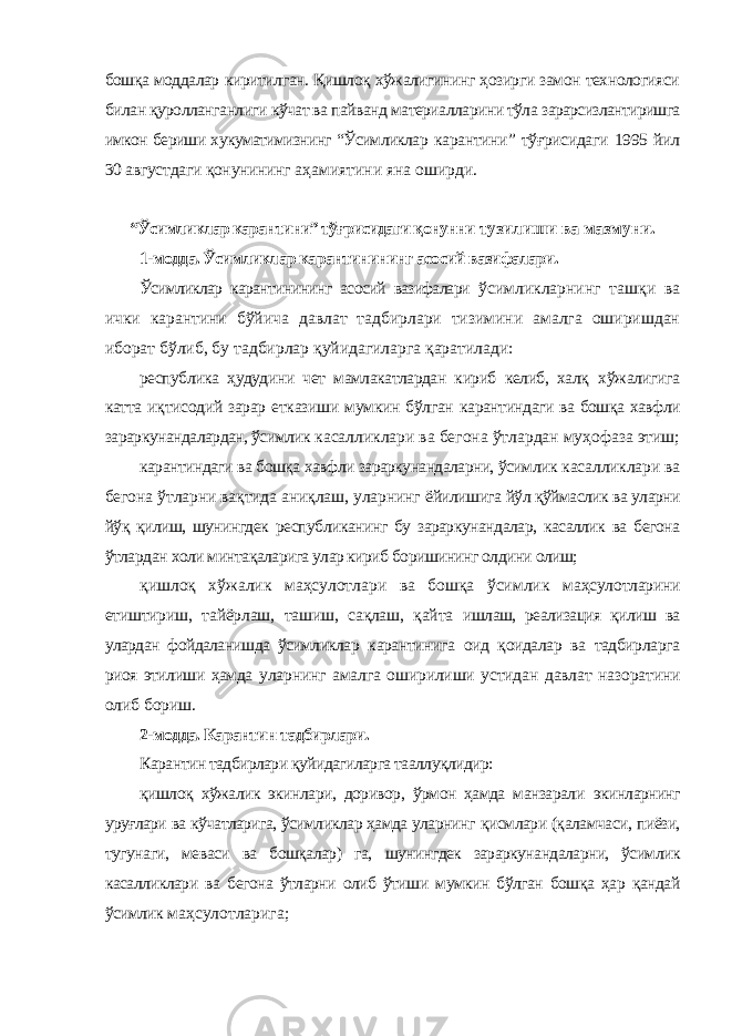 бошқа моддалар киритилган. Қишлоқ хўжалигининг ҳозирги замон технологияси билан қуролланганлиги кўчат ва пайванд материалларини тўла зарарсизлантиришга имкон бериши хукуматимизнинг “Ўсимликлар карантини” тўғрисидаги 1995 йил 30 августдаги қонунининг аҳамиятини яна оширди. “Ўсимликлар карантини” тўғрисидаги қонунни тузилиши ва мазмуни. 1-модда. Ўсимликлар карантинининг асосий вазифалари. Ўсимликлар карантинининг асосий вазифалари ўсимликларнинг ташқи ва ички карантини бўйича давлат тадбирлари тизимини амалга оширишдан иборат бўлиб, бу тадбирлар қуйидагиларга қаратилади: республика ҳудудини чет мамлакатлардан кириб келиб, халқ хўжалигига катта иқтисодий зарар етказиши мумкин бўлган карантиндаги ва бошқа хавфли зараркунандалардан, ўсимлик касалликлари ва бегона ўтлардан муҳофаза этиш; карантиндаги ва бошқа хавфли зараркунандаларни, ўсимлик касалликлари ва бегона ўтларни вақтида аниқлаш, уларнинг ёйилишига йўл қўймаслик ва уларни йўқ қилиш, шунингдек республиканинг бу зараркунандалар, касаллик ва бегона ўтлардан холи минтақаларига улар кириб боришининг олдини олиш; қишлоқ хўжалик маҳсулотлари ва бошқа ўсимлик маҳсулотларини етиштириш, тайёрлаш, ташиш, сақлаш, қайта ишлаш, реализация қилиш ва улардан фойдаланишда ўсимликлар карантинига оид қоидалар ва тадбирларга риоя этилиши ҳамда уларнинг амалга оширилиши устидан давлат назоратини олиб бориш. 2-модда. Карантин тадбирлари. Карантин тадбирлари қуйидагиларга тааллуқлидир: қишлоқ хўжалик экинлари, доривор, ўрмон ҳамда манзарали экинларнинг уруғлари ва кўчатларига, ўсимликлар ҳамда уларнинг қисмлари (қаламчаси, пиёзи, тугунаги, меваси ва бошқалар) га, шунингдек зараркунандаларни, ўсимлик касалликлари ва бегона ўтларни олиб ўтиши мумкин бўлган бошқа ҳар қандай ўсимлик маҳсулотларига; 