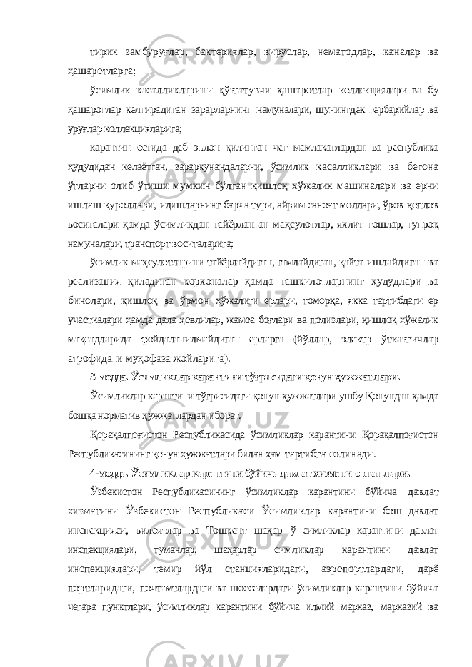 тирик замбуруғлар, бактериялар, вируслар, нематодлар, каналар ва ҳашаротларга; ўсимлик касалликларини қўзғатувчи ҳашаротлар коллекциялари ва бу ҳашаротлар келтирадиган зарарларнинг намуналари, шунингдек гербарийлар ва уруғлар коллекцияларига; карантин остида деб эълон қилинган чет мамлакатлардан ва республика ҳудудидан келаётган, зараркунандаларни, ўсимлик касалликлари ва бегона ўтларни олиб ўтиши мумкин бўлган қишлоқ хўжалик машиналари ва ерни ишлаш қуроллари, идишларнинг барча тури, айрим саноат моллари, ўров-қоплов воситалари ҳамда ўсимликдан тайёрланган маҳсулотлар, яхлит тошлар, тупроқ намуналари, транспорт воситаларига; ўсимлик маҳсулотларини тайёрлайдиган, ғамлайдиган, қайта ишлайдиган ва реализация қиладиган корхоналар ҳамда ташкилотларнинг ҳудудлари ва бинолари, қишлоқ ва ўрмон хўжалиги ерлари, томорқа, якка тартибдаги ер участкалари ҳамда дала ҳовлилар, жамоа боғлари ва полизлари, қишлоқ хўжалик мақсадларида фойдаланилмайдиган ерларга (йўллар, электр ўтказгичлар атрофидаги муҳофаза жойларига). 3-модда. Ўсимликлар карантини тўғрисидаги қонун ҳужжатлари. Ўсимликлар карантини тўғрисидаги қонун ҳужжатлари ушбу Қонундан ҳамда бошқа норматив ҳужжатлардан иборат. Қорақалпоғистон Республикасида ўсимликлар карантини Қорақалпоғистон Республикасининг қонун ҳужжатлари билан ҳам тартибга солинади. 4-модда. Ўсимликлар карантини бўйича давлат хизмати органлари. Ўзбекистон Республикасининг ўсимликлар карантини бўйича давлат хизматини Ўзбекистон Республикаси Ўсимликлар карантини бош давлат инспекцияси, вилоятлар ва Тошкент шаҳар ў симликлар карантини давлат инспекциялари, туманлар, шаҳарлар симликлар карантини давлат инспекциялари, темир йўл станцияларидаги, аэропортлардаги, дарё портларидаги, почтамтлардаги ва шосселардаги ўсимликлар карантини бўйича чегара пунктлари, ўсимликлар карантини бўйича илмий марказ, марказий ва 