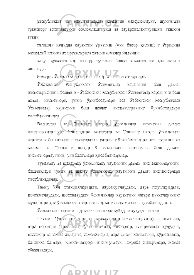 республикага чет мамлакатлардан келаётган маҳсулотларни, шунингдек транспорт воситаларини соғломлаштириш ва зарарсизлантиришни ташкил этади; тегишли ҳудудда карантин ўрнатиш (уни бекор қилиш) т ўгрисида маҳаллий ҳокимият органларига тавсияномалар йллайди; қонун ҳужжатларида назарда тутилган бошқа ваколатларни ҳам амалга оширади. 8-модда. Ўсимликлар карантини давлат инспекторлари. Ўзбекистон Республикаси Ўсимликлар карантини бош давлат инспекциясининг бошлиғи - Ўзбекистон Республикаси Ўсимликлар карантини бош давлат инспектори, унинг ўринбосарлари эса Ўзбекистон Республикаси Ўсимликлар карантини бош давлат инспекторининг ўринбосарлари ҳисобланадилар. Вилоятлар ва Тошкент шаҳар ўсимликлар карантини давлат инспекцияларининг бошлиқлари вилоятлар ва Тошкент шаҳар ўсимликлар карантини бош давлат инспекторлари, уларнинг ўринбосарлари эса - тегишинча вилоят ва Тошкент шаҳар ў симликлар карантини бош давлат инспекторларининг ринбосарлари ҳисобланадилар. Туманлар ва шаҳарлар ўсимликлар карантини давлат инспекцияларининг бошлиқлари туман ва шаҳар ўсимликлар карантини давлат инспекторлари ҳисобланадилар. Темир йўл станцияларидаги, аэропортлардаги, дарё портларидаги, почтамтлардаги, шосселардаги ўсимликлар карантини чегара пунктларининг мудирлари ҳам ўсимликлар карантини давлат инспекторлари ҳисобланадилар. Ўсимликлар карантини давлат инспектори қуйидаги ҳуқуқларга эга: - темир йўл станциялари ва автовокзаллар (автостанциялар), аэропортлар, дарё портлари (пристанлари), почтамтлар, омборлар, тегирмонлар ҳудудига, пассажир ва юк вагонларига, самолётларга, дарё флоти кемаларига, кўргазмалар, ботаника боғлари, илмий- тадқиқот институтлари, тажриба станциялари, жамоа хўжаликлари, 