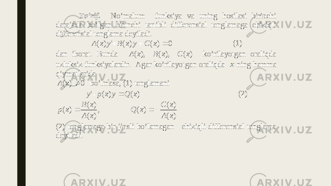  Ta’rif. No’malum funksiya va uning hosilasi birinchi darajada bo’lgan birinchi tartibli differensial tenglamaga chiziqli differensial tenglama deyiladi. 0 ) ( ) ( &#39; ) (    x C y x B y x A (1) dan iborat. Bunda ) ( ), ( ), ( x C x B x A ko ’rilayotgan oraliqda uzluksiz funksiyalardir. Agar ko’rilayotgan oraliqda ning hamma qiymatlarida 0)( xA bo’lmasa, (1) tenglamani ) ( ) ( &#39; x Q y x p y   (2) ) ( ) ( ) ( , ) ( ) ( ) ( x A x C x Q x A x B x p    (2) tenglamaga bir jinsli bo’lamagan chiziqli differensial tenglama deyiladi. 