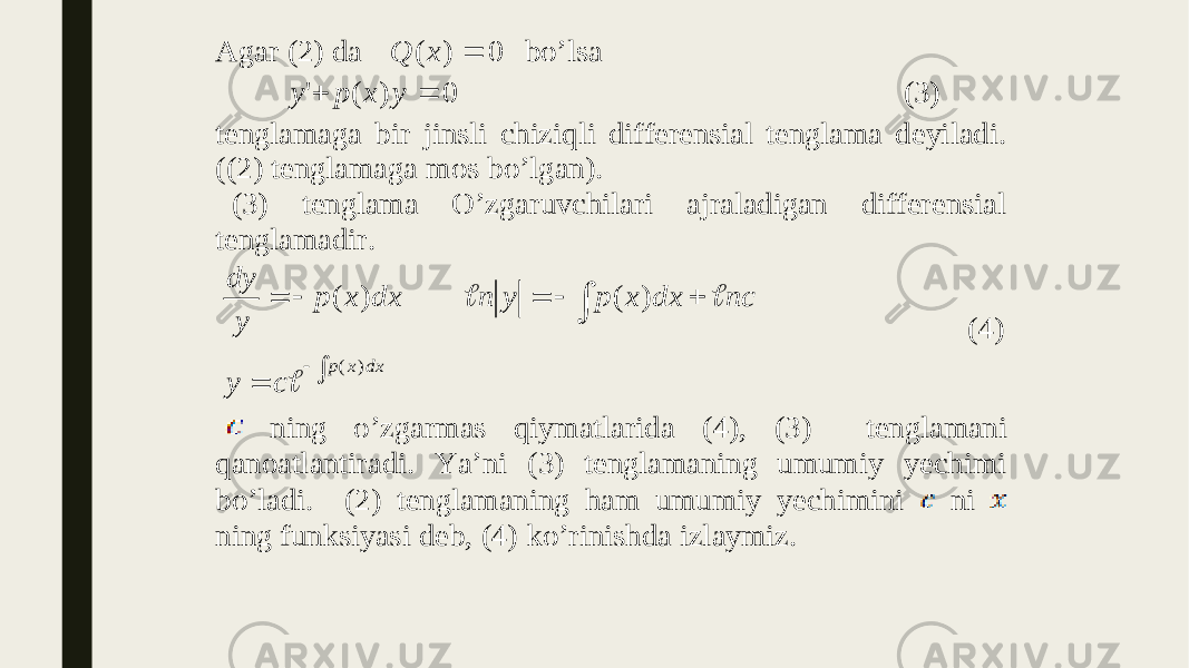  Agar (2) da 0 ) (  x Q bo’lsa 0 ) ( &#39;   y x p y (3) tenglamaga bir jinsli chiziqli differensial tenglama deyiladi. ((2) tenglamaga mos bo’lgan). (3) tenglama O’zgaruvchilari ajraladigan differensial tenglamadir.          dx x p c y nc dx x p y n dx x p y dy ) ( ) ( ) (    (4) ning o’zgarmas qiymatlarida (4), (3) tenglamani qanoatlantiradi. Ya’ni (3) tenglamaning umumiy yechimi bo’ladi. (2) tenglamaning ham umumiy yechimini ni ning funksiyasi deb, (4) ko’rinishda izlaymiz. 
