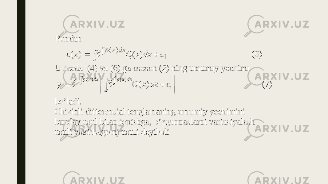 Bundan 1 ) ( ) ( ) ( c dx x Q x с dx x p      (6) U holda (4) va (6) ga asosan (2) ning umumiy yechimi           1 ) ( ) ( ) ( c dx x Q y dx x p dx x p   (7) bo’ladi. Chiziqli differensial tenglamaning umumiy yechimini bunday usul bilan topishga, o’zgarmaslarni variasiyalash usuli yoki Lagranj usuli deyiladi 