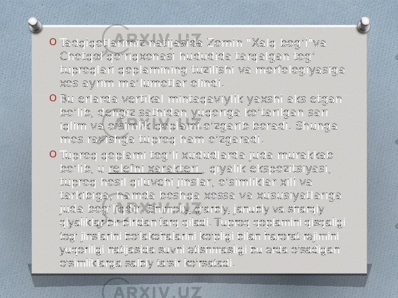 O Tadqiqotlarimiz natijasida Zomin &#34;Xalq bog’i&#34;va Chotqol qo’riqxonasi hududida tarqalgan tog’ tuproqlari qoplamining tuzilishi va morfologiyasiga xos ayrim ma’lumotlar olindi. O Bu erlarda vertikal mintaqaviylik yaxshi aks etgan bo’lib, dengiz sathidan yuqoriga ko’tarilgan sari iqlim va o’simlik qoplami o’zgarib boradi. Shunga mos ravishga tuproq ham o’zgaradi. O Tuproq qoplami tog’li xududlarda juda murakkab bo’lib, u  relefni xarakteri , qiyalik ekspozitsiyasi, tuproq hosil qiluvchi jinslar, o’simliklar xili va tarkibiga, hamda boshqa xossa va xususiyatlariga juda bog’liqdir . Shimoliy, g’arbiy, janubiy va sharqiy qiyaliklar bir biridan farq qiladi. Tuproq qoplamini qisqaligi tog’ jinslarini bo’lakchalarini ko’pligi bilan harorat rejimini yuqoriligi natijasida suvni etishmasligi bu erda o’sadigan o’simliklarga salbiy ta’sir ko’rsatadi. 