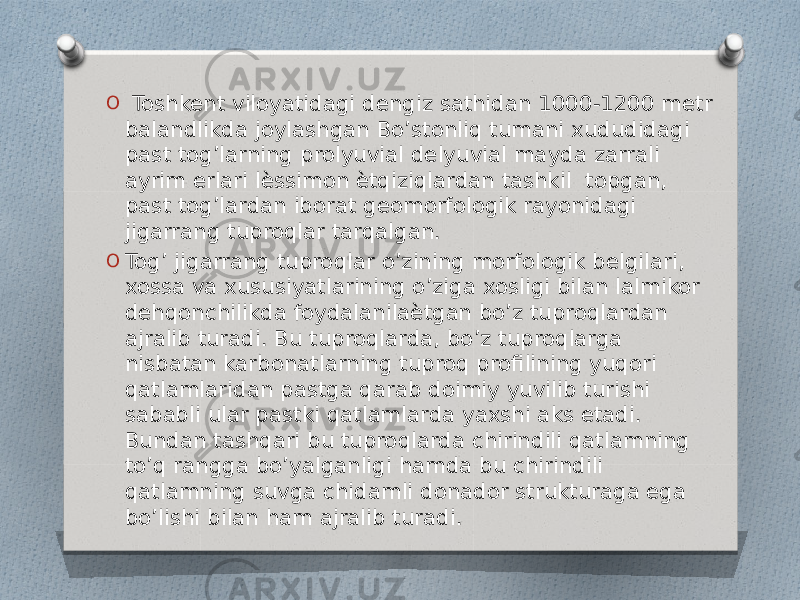 O Toshkent viloyatidagi dengiz sathidan 1000-1200 metr balandlikda joylashgan Bo’stonliq tumani xududidagi past tog’larning prolyuvial delyuvial mayda zarrali ayrim erlari lѐssimon ѐtqiziqlardan tashkil topgan, past tog’lardan iborat geomorfologik rayonidagi jigarrang tuproqlar tarqalgan. O Tog’ jigarrang tuproqlar o’zining morfologik belgilari, xossa va xususiyatlarining o’ziga xosligi bilan lalmikor dehqonchilikda foydalanilaѐtgan bo’z tuproqlardan ajralib turadi. Bu tuproqlarda, bo’z tuproqlarga nisbatan karbonatlarning tuproq profilining yuqori qatlamlaridan pastga qarab doimiy yuvilib turishi sababli ular pastki qatlamlarda yaxshi aks etadi. Bundan tashqari bu tuproqlarda chirindili qatlamning to’q rangga bo’yalganligi hamda bu chirindili qatlamning suvga chidamli donador strukturaga ega bo’lishi bilan ham ajralib turadi. 