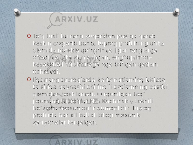 O To’q tusli bu rang yuqoridan pastga qarab keskin o’zgarib borib, tuproq profilining o’rta qismida notekis qo’ng’ir va jigar ranglarga o’tadi va o’ta zichlashgan, ѐng’oqsimon- kesakchali strukturaga ega bo’lgan qatlam uchraydi. O Jigarrang tuproqlarda karbonatlarning kislota ta’sirida qaynashi chirindili qatlamning pastki qismidan boshlanadi. O’rganilgan tog’ jigarrang tuproqlar N.A.Kachinskiy tasnifi bo’yicha asosan og’ir qumoqlidir. Tuproq profilida har xil kattalikdagi mexanik zarrachalar tarqalgan. 