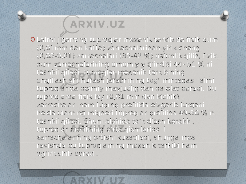 O Lalmi jigarrang tuproqlar mexanik tarkibida fizik qum (0,01mm dan katta) zarrachalaridan yirik chang (0,05-0,01) zarrachalari (35-42 %) ustunlik qilib, fizik qum zarrachalarining umumiy yig’indisi 44- 51 % ni tashkil qiladi, tuproqlar mexanik tarkibining engillashishi nurash jaraѐnining tog’ mintaqasi lalmi tuproqlarida doimiy mavjudligidan dalolat beradi. Bu tuproqlarda fizik loy (0,01 mm dan kichik) zarrachalari ham tuproq profilida o’zgarib turgani holda ularning miqdori tuproqlar profilida 49-56 % ni tashkil qiladi. Shuni alohida ta’kidlash kerakki, tuproqlar profilining o’rta qismlarida il zarrachalarining ortishi kuzatiladi, shunga mos ravishda bu tuproqlarning mexanik tarkibi ham og’irlashib boradi. 