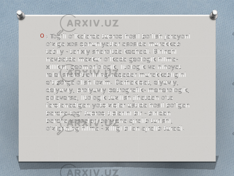 O : Tog’li o’lkalarda tuproq hosil bo’lish jarayoni o’ziga xos qonuniyatlar asosida murakkab tabiiy - tarixiy sharoitda kechadi. Birinchi navbatda mazkur o’lkada geologik hilma- xillikni, geomorfologik, litologik va nihoyat relef sharoitlarining naqadar murakkabligini e’tiborga olish lozim. Darhakiqat, elyuviy, delyuviy, prolyuviy petrografik- menerologik, qolaversa, litologik tuzilish jihatdan o’ta farqlanadigan yotqiziqlar ustida hosil bo’lgan barcha tog’ tuproq tiplarini bir - biridan barcha xossalari bo’yicha ajralib turishi, o’zlarining hilma - xilligi bilan ajralib turadi. 