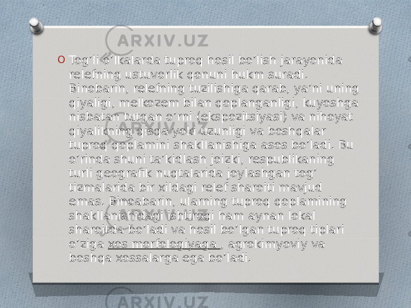 O Tog’li o’lkalarda tuproq hosil bo’lish jarayonida relefning ustuvorlik qonuni hukm suradi. Binobarin, relefning tuzilishiga qarab, ya’ni uning qiyaligi, melkozem bilan qoplanganligi, kuyoshga nisbatan tutgan o’rni (ekspozitsiyasi) va nihoyat qiyalikning qisqa yoki uzunligi va boshqalar tuproq qoplamini shakllanishiga asos bo’ladi. Bu o’rinda shuni ta’kidlash joizki, respublikaning turli geografik nuqtalarida joylashgan tog’ tizmalarida bir xildagi relef sharoiti mavjud emas. Binoabarin, ularning tuproq qoplamining shakllanishidagi ishtiroqi ham aynan lokal sharoitda bo’ladi va hosil bo’lgan tuproq tiplari o’ziga  xos morfologiyaga , agrokimyoviy va boshqa xossalarga ega bo’ladi. 