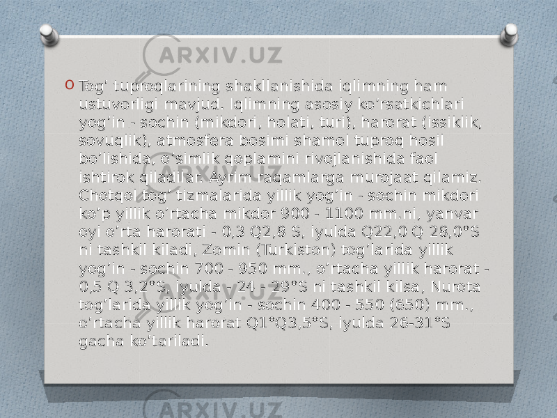 O Tog’ tuproqlarining shakllanishida iqlimning ham ustuvorligi mavjud. Iqlimning asosiy ko’rsatkichlari yog’in - sochin (mikdori, holati, turi), harorat (issiklik, sovuqlik), atmosfera bosimi shamol tuproq hosil bo’lishida, o’simlik qoplamini rivojlanishida faol ishtirok qiladilar. Ayrim raqamlarga murojaat qilamiz. Chotqol tog’ tizmalarida yillik yog’in - sochin mikdori ko’p yillik o’rtacha mikdor 900 - 1100 mm.ni, yanvar oyi o’rta harorati - 0,3 Q2,8 S, iyulda Q22,0 Q 28,0°S ni tashkil kiladi, Zomin (Turkiston) tog’larida yillik yog’in - sochin 700 - 950 mm., o’rtacha yillik harorat - 0,5 Q 3,2°S, iyulda - 24 - 29°S ni tashkil kilsa, Nurota tog’larida yillik yog’in - sochin 400 - 550 (650) mm., o’rtacha yillik harorat Q1°Q3,5°S, iyulda 26-31°S gacha ko’tariladi. 