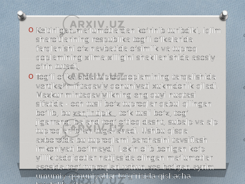 O Keltirilgan ma’lumotlardan ko’rinib turibdiki, iqlim sharoitlarining respublika tog’li o’lkalarida farqlanishi o’z navbatida o’simlik va tuproq qoplamining xilma-xilligini shakllanishida asosiy o’rin tutadi. O Tog’li o’lkalarda tuproq qoplamining tarqalishida vertikal mintaqaviy qonuniyati xukmdorlik qiladi. Mazkur mintaqaviylikning eng quyi nuqtasi sifatida - och tusli bo’z tuproqlar qabul qilingan bo’lib, bu  zanjir tipik , to’k tusli bo’z, tog’ jigarrang, baland tog’ o’tloq dasht, subalp va alp tuproqlari bilan tugallanadi. Ushbu qisqa axborotda bu tuproqlarni barchasini tavsiflash imkoniyati bo’lmaydi. Lekin olib borilgan ko’p yillik tadqiqotlar natijasida olingan ma’lumotlar asosida tog’ tuproqlari uchun xos bo’lgan ayrim umumiy qonuniyatlar to’g’risida qiskacha to’xtalib o’tamiz. 