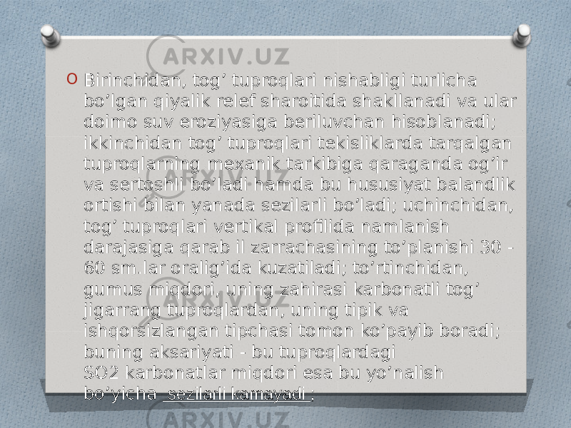 O Birinchidan, tog’ tuproqlari nishabligi turlicha bo’lgan qiyalik relef sharoitida shakllanadi va ular doimo suv eroziyasiga beriluvchan hisoblanadi; ikkinchidan tog’ tuproqlari tekisliklarda tarqalgan tuproqlarning mexanik tarkibiga qaraganda og’ir va sertoshli bo’ladi hamda bu hususiyat balandlik ortishi bilan yanada sezilarli bo’ladi; uchinchidan, tog’ tuproqlari vertikal profilida namlanish darajasiga qarab il zarrachasining to’planishi 30 - 60 sm.lar oralig’ida kuzatiladi; to’rtinchidan, gumus miqdori, uning zahirasi karbonatli tog’ jigarrang tuproqlardan, uning tipik va ishqorsizlangan tipchasi tomon ko’payib boradi; buning aksariyati - bu tuproqlardagi SO2 karbonatlar miqdori esa bu yo’nalish bo’yicha  sezilarli kamayadi ; 