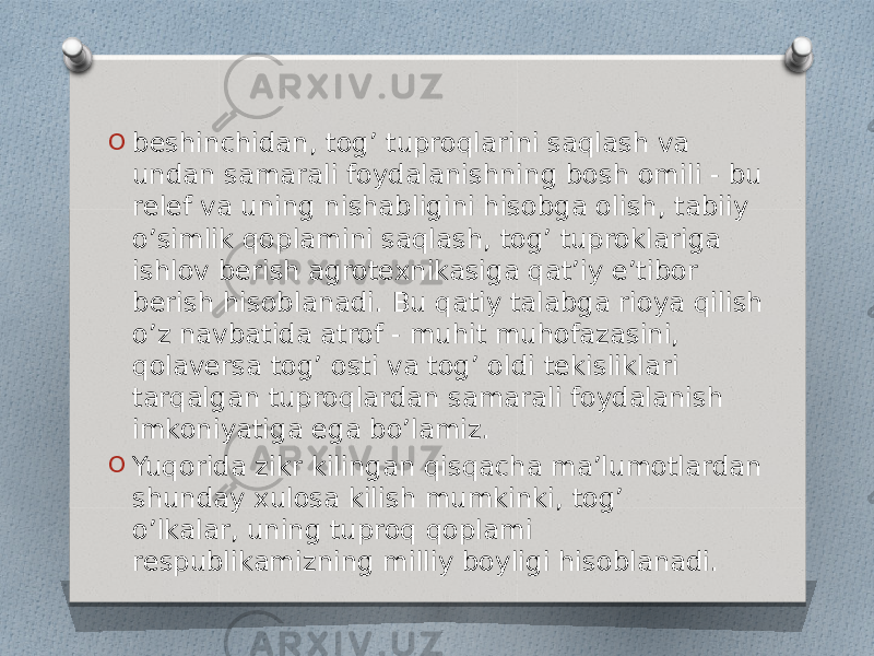 O beshinchidan, tog’ tuproqlarini saqlash va undan samarali foydalanishning bosh omili - bu relef va uning nishabligini hisobga olish, tabiiy o’simlik qoplamini saqlash, tog’ tuproklariga ishlov berish agrotexnikasiga qat’iy e’tibor berish hisoblanadi. Bu qatiy talabga rioya qilish o’z navbatida atrof - muhit muhofazasini, qolaversa tog’ osti va tog’ oldi tekisliklari tarqalgan tuproqlardan samarali foydalanish imkoniyatiga ega bo’lamiz. O Yuqorida zikr kilingan qisqacha ma’lumotlardan shunday xulosa kilish mumkinki, tog’ o’lkalar, uning tuproq qoplami respublikamizning milliy boyligi hisoblanadi. 