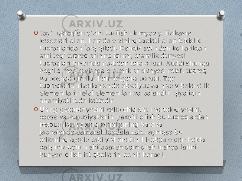 O Tog’ tuproqlari o’zini tuzilishi, kimyoviy, fizikaviy xossalari bilan, hamda o’zining tabiati bilan tekislik tuproqlaridan farq qiladi. Dengiz sathidan ko’tarilgan sari tog’ tuproqlarining iqlimi, o’simlik dunyosi tuproqlari bir-biridan tubdan farq qiladi. Xuddi shunga bog’liq mos ravishda o’simliklar dunyosi relef, tuproq va boshqa omillar ham o’zgara boradi. Tog’ tuproqlarini rivojlanishida absolyut va nisbiy balandlik elementlari, relef elementlari va balandlik qiyaligini ahamiyati juda kattadir O Uning geografiyasini kelib chiqishi, morfologiyasini, xossa va hususiyatlarini yaxshi bilish bu tuproqlardan respublikamiz xalq xo’jaligining barcha jabhalarida  samarali foydalanish , ayniqsa bu o’lkaning ajoyib tabiiy sharoitini hisobga olgan holda xalqimiz uchun shifobaxsh dam olish inshootlarini bunyod qilish istiqbollarini ochib beradi. 