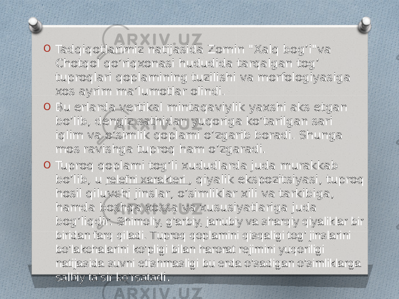 O Tadqiqotlarimiz natijasida Zomin &#34;Xalq bog’i&#34;va Chotqol qo’riqxonasi hududida tarqalgan tog’ tuproqlari qoplamining tuzilishi va morfologiyasiga xos ayrim ma’lumotlar olindi. O Bu erlarda vertikal mintaqaviylik yaxshi aks etgan bo’lib, dengiz sathidan yuqoriga ko’tarilgan sari iqlim va o’simlik qoplami o’zgarib boradi. Shunga mos ravishga tuproq ham o’zgaradi. O Tuproq qoplami tog’li xududlarda juda murakkab bo’lib, u  relefni xarakteri , qiyalik ekspozitsiyasi, tuproq hosil qiluvchi jinslar, o’simliklar xili va tarkibiga, hamda boshqa xossa va xususiyatlariga juda bog’liqdir. Shimoliy, g’arbiy, janubiy va sharqiy qiyaliklar bir biridan farq qiladi. Tuproq qoplamini qisqaligi tog’ jinslarini bo’lakchalarini ko’pligi bilan harorat rejimini yuqoriligi natijasida suvni etishmasligi bu erda o’sadigan o’simliklarga salbiy ta’sir ko’rsatad i. 