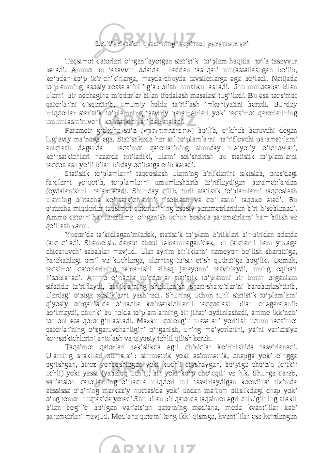 6.7. Variatsion qatorning taqsimot parametrlari Taqsimot qatorlari o‘rganilayotgan statistik to‘plam haqida to‘la tasavvur beradi. Ammo bu tasavvur odatda haddan tashqari mufassallashgan bo‘lib, ko‘pdan-ko‘p ikir-chikirlarga, mayda-chuyda tavsilotlarga ega bo‘ladi. Natijada to‘plamning asosiy xossalarini ilg‘ab olish mushkullashadi. Shu munosabat bilan ularni bir nechagina miqdorlar bilan ifodalash masalasi tug‘iladi. Bu esa taqsimot qatorlarini qisqartirib, umumiy holda ta’riflash imkoniyatini beradi. Bunday miqdorlar statistik to‘plamning tasviriy parametrlari yoki taqsimot qatorlarining umumlashtiruvchi ko‘rsatkichlari deb ataladi. Parametr grekcha so‘z (« parametrom» ) bo‘lib, o‘lchab beruvchi degan lug‘aviy ma’noga ega. Statistikada har xil to‘plamlarni ta’riflovchi parametrlarni aniqlash deganda taqsimot qatorlarining shunday me’yoriy o‘lchovlari, ko‘rsatkichlari nazarda tutiladiki, ularni solishtirish bu statistik to‘plamlarni taqqoslash yo‘li bilan birday oqibatga olib keladi. Statistik to‘plamlarni taqqoslash ularning birliklarini tekislab, orasidagi farqlarni yo‘qotib, to‘plamlarni umumlashtirib ta’riflaydigan parametrlardan foydalanishni talab etadi. Shunday qilib, turli statistik to‘plamlarni taqqoslash ularning o‘rtacha ko‘rsatkichlarini hisoblash va qo‘llashni taqozo etadi. Bu o‘rtacha miqdorlar taqsimot qatorlarining asosiy parametrlaridan biri hisoblanadi. Ammo qatorni har taraflama o‘rganish uchun boshqa parametrlarni ham bilish va qo‘llash zarur. Yuqorida ta’kidlaganimizdek, statistik to‘plam birliklari bir-biridan odatda farq qiladi. Shamolsiz daraxt shoxi tebranmaganidek, bu farqlarni ham yuzaga chiqaruvchi sabablar mavjud. Ular ayrim birliklarni namoyon bo‘lish sharoitiga, harakatdagi omil va kuchlarga, ularning ta’sir etish qudratiga bog‘liq. Demak, taqsimot qatorlarining tebranishi alhaq jarayonni tasvirlaydi, uning oqibati hisoblanadi. Ammo o‘rtacha miqdorlar statistik to‘plamni bir butun organizm sifatida ta’riflaydi, birliklarning shakllanish shart-sharoitlarini barobarlashtirib, ulardagi o‘ziga xosliklarni yashiradi. Shuning uchun turli statistik to‘plamlarni qiyosiy o‘rganishda o‘rtacha ko‘rsatkichlarni taqqoslash bilan chegaralanib bo‘lmaydi, chunki bu holda to‘plamlarning bir jihati oydinlashadi, ammo ikkinchi tomoni esa qorong‘ulashadi. Mazkur qorong‘u masalani yoritish uchun taqsimot qatorlarining o‘zgaruvchanligini o‘rganish, uning me’yorlarini, ya’ni variatsiya ko‘rsatkichlarini aniqlash va qiyosiy tahlil qilish kerak. Taqsimot qatorlari tekislikda egri chiziqlar ko‘rinishida tasvirlanadi. Ularning shakllari xilma-xil: simmetrik yoki asimmetrik, chapga yoki o‘ngga og‘ishgan, biroz yonboshlagan yoki kuchli qiyshaygan, bo‘yiga cho‘ziq (o‘tkir uchli) yoki yassi (yapaloq uchli), bir yoki ko‘p cho‘qqili va h.k. Shunga qarab, variatsion qatorlarning o‘rtacha miqdori uni tasvirlaydigan koordinat tizimda abssissa o‘qining markaziy nuqtasida yoki undan ma’lum olislikdagi chap yoki o‘ng tomon nuqtasida yotadi.Shu bilan bir qatorda taqsimot egri chizig‘ining shakli bilan bog‘liq bo‘lgan variatsion qatorning mediana, moda kvantililar kabi parametrlari mavjud. Mediana qatorni teng ikki qismga, kvantililar esa ko‘zlangan 