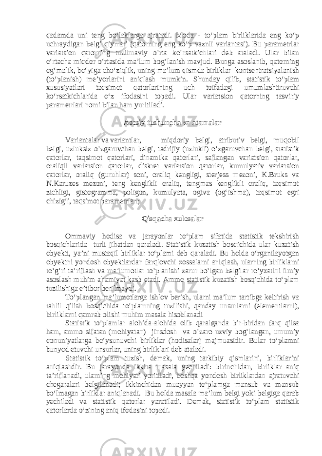 qadamda uni teng bo‘laklarga ajratadi. Moda - to‘plam birliklarida eng ko‘p uchraydigan belgi qiymati (qatorning eng ko‘p vaznli variantasi). Bu parametrlar variatsion qatorning tuzilmaviy o‘rta ko‘rsatkichlari deb ataladi. Ular bilan o‘rtacha miqdor o‘rtasida ma’lum bog‘lanish mavjud. Bunga asoslanib, qatorning og‘malik, bo‘yiga cho‘ziqlik, uning ma’lum qismda birliklar kontsentratsiyalanish (to‘planish) me’yorlarini aniqlash mumkin. Shunday qilib, statistik to‘plam xususiyatlari taqsimot qatorlarining uch toifadagi umumlashtiruvchi ko‘rsatkichlarida o‘z ifodasini topadi. Ular variatsion qatorning tasviriy parametrlari nomi bilan ham yuritiladi. Asosiy tushuncha va atamalar Variantalar va variantlar, miqdoriy belgi, atributiv belgi, muqobil belgi, uzluksiz o‘zgaruvchan belgi, tadrijiy (uzlukli) o‘zgaruvchan belgi, statistik qatorlar, taqsimot qatorlari, dinamika qatorlari, saflangan variatsion qatorlar, oraliqli variatsion qatorlar, diskret variatsion qatorlar, kumulyativ variatsion qatorlar, oraliq (guruhlar) soni, oraliq kengligi, sterjess mezoni, K.Bruks va N.Karuzes mezoni, teng kenglikli oraliq, tengmas kenglikli oraliq, taqsimot zichligi, gistogramma, poligon, kumulyata, ogiva (og‘ishma), taqsimot egri chizig‘i, taqsimot parametrlari; Qisqacha xulosalar Ommaviy hodisa va jarayonlar to‘plam sifatida statistik tekshirish bosqichlarida turli jihatdan qaraladi. Statistik kuzatish bosqichida ular kuzatish obyekti, ya’ni mustaqil birliklar to‘plami deb qaraladi. Bu holda o‘rganilayotgan obyektni yondosh obyektlardan farqlovchi xossalarni aniqlash, ularning birliklarni to‘g‘ri ta’riflash va ma’lumotlar to‘planishi zarur bo‘lgan belgilar ro‘yxatini ilmiy asoslash muhim ahamiyat kasb etadi. Ammo statistik kuzatish bosqichida to‘plam tuzilishiga e’tibor berilmaydi. To‘plangan ma’lumotlarga ishlov berish, ularni ma’lum tartibga keltirish va tahlil qilish bosqichida to‘plamning tuzilishi, qanday unsurlarni (elementlarni), birliklarni qamrab olishi muhim masala hisoblanadi Statistik to‘plamlar alohida-alohida olib qaralganda bir-biridan farq qilsa ham, ammo sifatan (mohiyatan) jinsdosh va o‘zaro uzviy bog‘langan, umumiy qonuniyatlarga bo‘ysunuvchi birliklar (hodisalar) majmuasidir. Bular to‘plamni bunyod etuvchi unsurlar, uning birliklari deb ataladi. Statistik to‘plam tuzish, demak, uning tarkibiy qismlarini, birliklarini aniqlashdir. Bu jarayonda ikkita masala yechiladi: birinchidan, birliklar aniq ta’riflanadi, ularning mohiyati yoritiladi, boshqa yondosh birliklardan ajratuvchi chegaralari belgilanadi; ikkinchidan muayyan to‘plamga mansub va mansub bo‘lmagan birliklar aniqlanadi. Bu holda masala ma’lum belgi yoki belgiga qarab yechiladi va statistik qatorlar yaratiladi. Demak, statistik to‘plam statistik qatorlarda o‘zining aniq ifodasini topadi. 