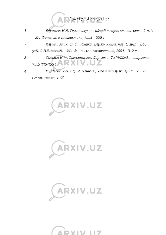 Asosiy adabiyotlar 1. Ефимова Н.В. Практикум по общей теории статистики. 2-изд. – М.: Финансы и статистика, 2006 – 336 с. 2. Хартли Алик. Статистика. Первая книга: пер. С англ.; Под ред. О .Э.Башиной. – М.: Финансы и статистика, 2004 – 312 с. 3. Соатов Н.М. Статистика. Дарслик. –Т.: Тиббиёт нашриёти, 2003 226-256 б. 4. И.Г.Венецкий. Вариационные ряды и их характеристики. М.: Статистика, 1970. 
