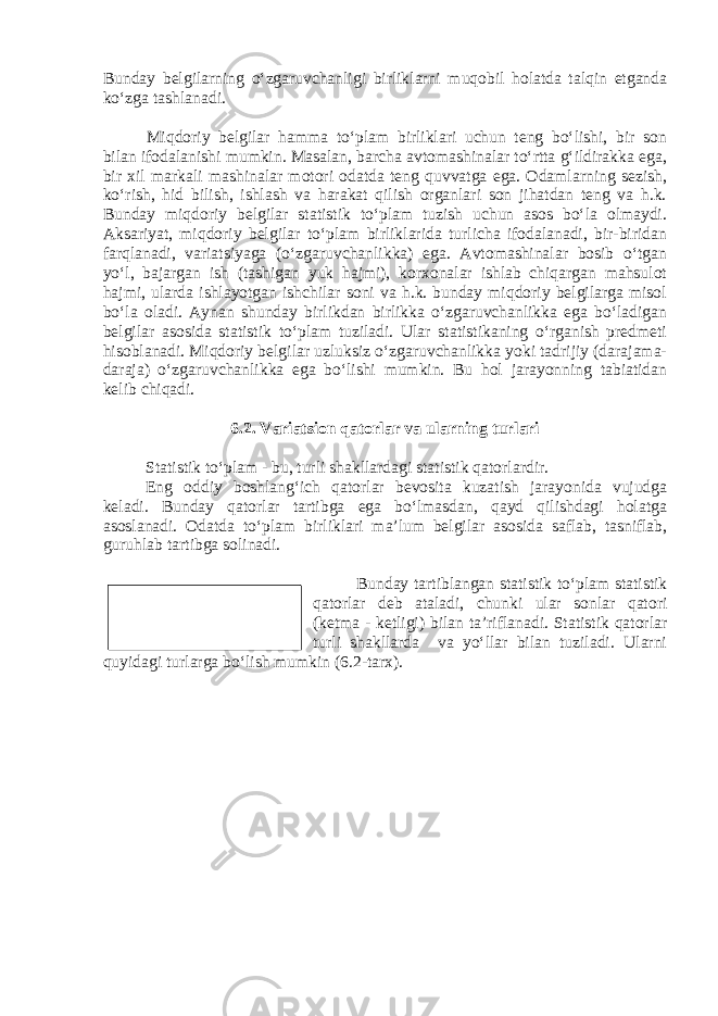 Bunday belgilarning o‘zgaruvchanligi birliklarni muqobil holatda talqin etganda ko‘zga tashlanadi. Miqdoriy belgilar hamma to‘plam birliklari uchun teng bo‘lishi, bir son bilan ifodalanishi mumkin. Masalan, barcha avtomashinalar to‘rtta g‘ildirakka ega, bir xil markali mashinalar motori odatda teng quvvatga ega. Odamlarning sezish, ko‘rish, hid bilish, ishlash va harakat qilish organlari son jihatdan teng va h.k. Bunday miqdoriy belgilar statistik to‘plam tuzish uchun asos bo‘la olmaydi. Aksariyat, miqdoriy belgilar to‘plam birliklarida turlicha ifodalanadi, bir-biridan farqlanadi, variatsiyaga (o‘zgaruvchanlikka) ega. Avtomashinalar bosib o‘tgan yo‘l, bajargan ish (tashigan yuk hajmi), korxonalar ishlab chiqargan mahsulot hajmi, ularda ishlayotgan ishchilar soni va h.k. bunday miqdoriy belgilarga misol bo‘la oladi. Aynan shunday birlikdan birlikka o‘zgaruvchanlikka ega bo‘ladigan belgilar asosida statistik to‘plam tuziladi. Ular statistikaning o‘rganish predmeti hisoblanadi. Miqdoriy belgilar uzluksiz o‘zgaruvchanlikka yoki tadrijiy (darajama- daraja) o‘zgaruvchanlikka ega bo‘lishi mumkin. Bu hol jarayonning tabiatidan kelib chiqadi. 6.2. Variatsion qatorlar va ularning turlari Statistik to‘plam - bu, turli shakllardagi statistik qatorlardir. Eng oddiy boshlang‘ich qatorlar bevosita kuzatish jarayonida vujudga keladi. Bunday qatorlar tartibga ega bo‘lmasdan, qayd qilishdagi holatga asoslanadi. Odatda to‘plam birliklari ma’lum belgilar asosida saflab, tasniflab, guruhlab tartibga solinadi. Bunday tartiblangan statistik to‘plam statistik qatorlar deb ataladi, chunki ular sonlar qatori (ketma - ketligi) bilan ta’riflanadi. Statistik qatorlar turli shakllarda va yo‘llar bilan tuziladi. Ularni quyidagi turlarga bo‘lish mumkin ( 6 .2-tarx).Statistik qator - bu, tartiblangan statistik to‘plamdir. 