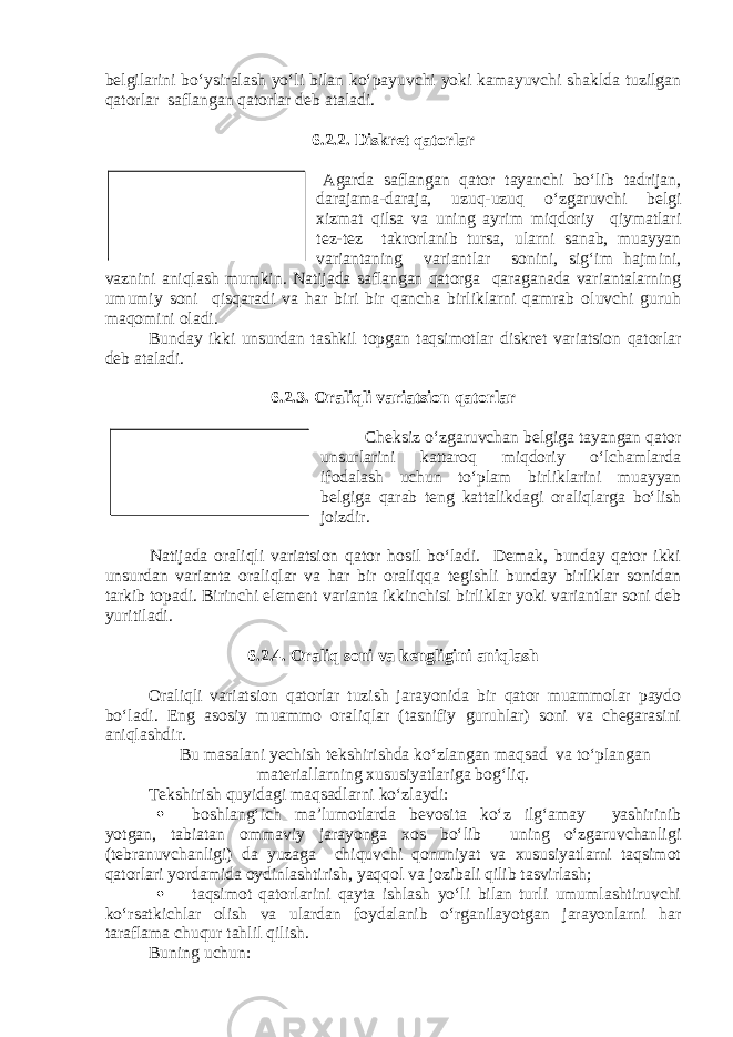 belgilarini bo‘ysiralash yo‘li bilan ko‘payuvchi yoki kamayuvchi shaklda tuzilgan qatorlar saflangan qatorlar deb ataladi. 6.2.2. Diskret qatorlar Agarda saflangan qator tayanchi bo‘lib tadrijan, darajama-daraja, uzuq-uzuq o‘zgaruvchi belgi xizmat qilsa va uning ayrim miqdoriy qiymatlari tez-tez takrorlanib tursa, ularni sanab, muayyan variantaning variantlar sonini, sig‘im hajmini, vaznini aniqlash mumkin. Natijada saflangan qatorga qaraganada variantalarning umumiy soni qisqaradi va har biri bir qancha birliklarni qamrab oluvchi guruh maqomini oladi. Bunday ikki unsurdan tashkil topgan taqsimotlar diskret variatsion qatorlar deb ataladi. 6.2.3. Oraliqli variatsion qatorlar Cheksiz o‘zgaruvchan belgiga tayangan qator unsurlarini kattaroq miqdoriy o‘lchamlarda ifodalash uchun to‘plam birliklarini muayyan belgiga qarab teng kattalikdagi oraliqlarga bo‘lish joizdir. Natijada oraliqli variatsion qator hosil bo‘ladi. Demak, bunday qator ikki unsurdan varianta oraliqlar va har bir oraliqqa tegishli bunday birliklar sonidan tarkib topadi. Birinchi element varianta ikkinchisi birliklar yoki variantlar soni deb yuritiladi. 6.2.4. Oraliq soni va kengligini aniqlash Oraliqli variatsion qatorlar tuzish jarayonida bir qator muammolar paydo bo‘ladi. Eng asosiy muammo oraliqlar (tasnifiy guruhlar) soni va chegarasini aniqlashdir. Bu masalani yechish tekshirishda ko‘zlangan maqsad va to‘plangan materiallarning xususiyatlariga bog‘liq. Tekshirish quyidagi maqsadlarni ko‘zlaydi:  boshlang‘ich ma’lumotlarda bevosita ko‘z ilg‘amay yashirinib yotgan, tabiatan ommaviy jarayonga xos bo‘lib uning o‘zgaruvchanligi (tebranuvchanligi) da yuzaga chiquvchi qonuniyat va xususiyatlarni taqsimot qatorlari yordamida oydinlashtirish, yaqqol va jozibali qilib tasvirlash;  taqsimot qatorlarini qayta ishlash yo‘li bilan turli umumlashtiruvchi ko‘rsatkichlar olish va ulardan foydalanib o‘rganilayotgan jarayonlarni har taraflama chuqur tahlil qilish. Buning uchun: Diskret qatorlar to‘plam birliklarini uzuqli o‘zgaruvchi belgi asosida guruhlash natijasidir. Oraliqli variatsion qator-bu to‘plam birliklarini guruhlarga, oraliqlarga taqsimlashdir. 