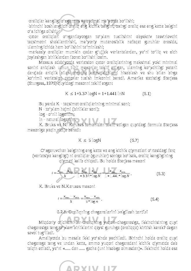 -oraliqlar kengligi o‘zgarmas va optimal me’yorda bo‘lishi; -birinchi boshlang‘ich oraliq eng kichik belgini, oxirgi oraliq esa eng katta belgini o‘z ichiga olishi; -qator oraliqlari o‘rganilayotgan to‘plam tuzilishini obyektiv tasvirlovchi taqsimotni shakllantirishi, me’yoriy mutanosiblik nafaqat guruhlar orasida, ularning ichida ham bo‘lishini ta’minlashi; -markaziy oraliqlar mumkin qadar g‘ujjak variantalardan, ya’ni to‘liq va zich joylashgan birliklardan iborat bo‘lishi lozim. Maxsus adabiyotda variatsion qator oraliqlarining maksimal yoki minimal sonini aniqlash uchun turli mezonlar taklif etilgan, ularning ko‘pchiligi yetarli darajada aniqlik bilan o‘rtacha ko‘rsatkichlarni hisoblash va shu bilan birga ko‘rimli variatsion qatorlar tuzish imkonini beradi. Amerika statistigi Sterjess (Sturgess,.1926) quyidagi mezonni taklif etgan: K  1+3.32 logN = 1+1.441 lnN (6.1) Bu yerda K - taqsimot oraliqlarining minimal soni; N - to‘plam hajmi (birliklar soni); log - o‘nli logarifm; ln - natural logarifm. K. Bruks va N. Karuzes tomonidan taklif etilgan quyidagi formula Sterjess mezoniga yaqin natija beradi: K  5 logN (6.2) O‘zgaruvchan belgining eng katta va eng kichik qiymatlari o‘rtasidagi farq (variatsiya kengligi) ni oraliqlar (guruhlar) soniga bo‘lsak, oraliq kengligining qiymati kelib chiqadi. Bu holda Sterjess mezoni N x x N x x k x x i log* 441.1 1 log* 32.3 1 min max min max min max         . (6.3) K. Bruks va N.Karuzes mezoni n x x k x x i log*5 min max min max     . (6.4) 6.2.5. Oraliqning chegaralarini belgilash tartibi Miqdoriy o‘lchami bir oraliqning yuqori chegarasiga, ikkinchisining quyi chegarasiga teng to‘plam birliklarini qaysi guruhga (oraliqqa) kiritish kerak? degan savol tug‘iladi. Amaliyotda bu masala ikki yo‘sinda yechiladi. Birinchi holda oraliq quyi chegaraga teng va undan katta, ammo yuqori chegaradani kichik qiymatda deb talqin etiladi, ya’ni «..... dan ..... gacha (uni hisobga olmasdan)». Ikkinchi holda esa 