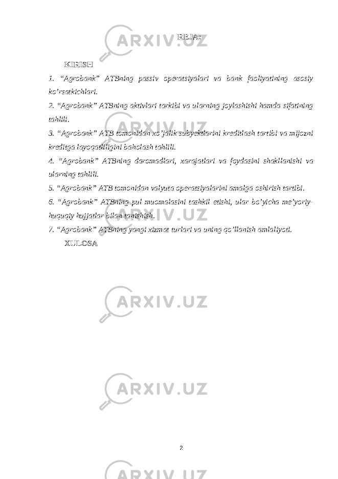 REJA: KIRISH 1. “Agrobank” ATBning passiv operatsiyalari va bank faoliyatining asosiy ko’rsatkichlari. 2. “Agrobank” ATBning aktivlari tarkibi va ularning joylashishi hamda sifatining tahlili. 3. “Agrobank” ATB tomonidan xo’jalik subyektlarini kreditlash tartibi va mijozni kreditga layoqatliligini baholash tahlili. 4. “Agrobank” ATBning daromadlari, xarajatlari va foydasini shakllanishi va ularning tahlili. 5. “Agrobank” ATB tomonidan valyuta operatsiyalarini amalga oshirish tartibi. 6. “Agrobank” ATBning pul muomalasini tashkil etishi, ular bo’yicha me’yoriy- huquqiy hujjatlar bilan tanishish. 7. “Agrobank” ATBning yangi xizmat turlari va uning qo’llanish amlaliyoti. XULOSA KIRISH 2 