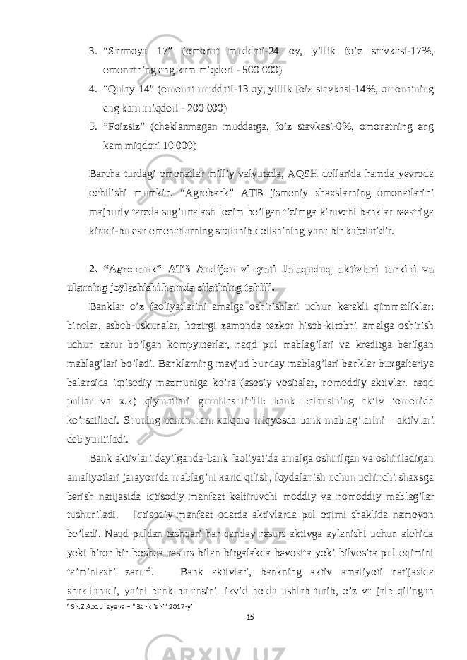 3. “Sarmoya 17” (omonat muddati-24 oy, yillik foiz stavkasi-17%, omonatning eng kam miqdori - 500   000) 4. “Qulay 14” (omonat muddati-13 oy, yillik foiz stavkasi-14%, omonatning eng kam miqdori - 200   000) 5. “Foizsiz” (cheklanmagan muddatga, foiz stavkasi-0%, omonatning eng kam miqdori 10   000) Barcha turdagi omonatlar milliy valyutada, AQSH dollarida hamda yevroda ochilishi mumkin. “Agrobank” ATB jismoniy shaxslarning omonatlarini majburiy tarzda sug’urtalash lozim bo’lgan tizimga kiruvchi banklar reestriga kiradi-bu esa omonatlarning saqlanib qolishining yana bir kafolatidir. 2. “Agrobank” ATB Andijon viloyati Jalaquduq aktivlari tarkibi va ularning joylashishi hamda sifatining tahlili. Banklar o’z faoliyatlarini amalga oshirishlari uchun kerakli qimmatliklar: binolar, asbob-uskunalar, hozirgi zamonda tezkor hisob-kitobni amalga oshirish uchun zarur bo’lgan kompyuterlar, naqd pul mablag’lari va kreditga berilgan mablag’lari bo’ladi. Banklarning mavjud bunday mablag’lari banklar buxgalteriya balansida iqtisodiy mazmuniga ko’ra (asosiy vositalar, nomoddiy aktivlar. naqd pullar va x.k) qiymatlari guruhlashtirilib bank balansining aktiv tomonida ko’rsatiladi. Shuning uchun ham xalqaro miqyosda bank mablag’larini – aktivlari deb yuritiladi. Bank aktivlari deyilganda-bank faoliyatida amalga oshirilgan va oshiriladigan amaliyotlari jarayonida mablag’ni xarid qilish, foydalanish uchun uchinchi shaxsga berish natijasida iqtisodiy manfaat keltiruvchi moddiy va nomoddiy mablag’lar tushuniladi. Iqtisodiy manfaat odatda aktivlarda pul oqimi shaklida namoyon bo’ladi. Naqd puldan tashqari har qanday resurs aktivga aylanishi uchun alohida yoki biror bir boshqa resurs bilan birgalakda bevosita yoki bilvosita pul oqimini ta’minlashi zarur 6 . Bank aktivlari, bankning aktiv amaliyoti natijasida shakllanadi, ya’ni bank balansini likvid holda ushlab turib, o’z va jalb qilingan 6 Sh.Z Abdullayeva – “Bank ishi” 2017-yil 15 