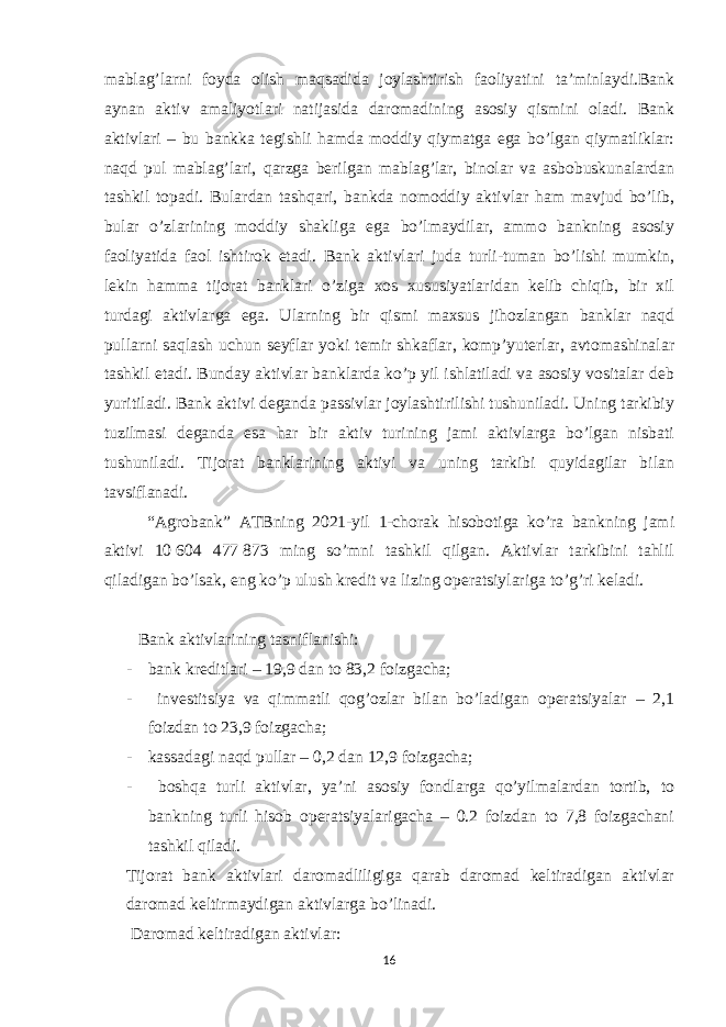 mablag’larni foyda olish maqsadida joylashtirish faoliyatini ta’minlaydi.Bank aynan aktiv amaliyotlari natijasida daromadining asosiy qismini oladi. Bank aktivlari – bu bankka tegishli hamda moddiy qiymatga ega bo’lgan qiymatliklar: naqd pul mablag’lari, qarzga berilgan mablag’lar, binolar va asbobuskunalardan tashkil topadi. Bulardan tashqari, bankda nomoddiy aktivlar ham mavjud bo’lib, bular o’zlarining moddiy shakliga ega bo’lmaydilar, ammo bankning asosiy faoliyatida faol ishtirok etadi. Bank aktivlari juda turli-tuman bo’lishi mumkin, lekin hamma tijorat banklari o’ziga xos xususiyatlaridan kelib chiqib, bir xil turdagi aktivlarga ega. Ularning bir qismi maxsus jihozlangan banklar naqd pullarni saqlash uchun seyflar yoki temir shkaflar, komp’yuterlar, avtomashinalar tashkil etadi. Bunday aktivlar banklarda ko’p yil ishlatiladi va asosiy vositalar deb yuritiladi. Bank aktivi deganda passivlar joylashtirilishi tushuniladi. Uning tarkibiy tuzilmasi deganda esa har bir aktiv turining jami aktivlarga bo’lgan nisbati tushuniladi. Tijorat banklarining aktivi va uning tarkibi quyidagilar bilan tavsiflanadi. “Agrobank” ATBning 2021-yil 1-chorak hisobotiga ko’ra bankning jami aktivi 10   604 477   873 ming so’mni tashkil qilgan. Aktivlar tarkibini tahlil qiladigan bo’lsak, eng ko’p ulush kredit va lizing operatsiylariga to’g’ri keladi. Bank aktivlarining tasniflanishi: - bank kreditlari – 19,9 dan to 83,2 foizgacha; - investitsiya va qimmatli qog’ozlar bilan bo’ladigan operatsiyalar – 2,1 foizdan to 23,9 foizgacha; - kassadagi naqd pullar – 0,2 dan 12,9 foizgacha; - boshqa turli aktivlar, ya’ni asosiy fondlarga qo’yilmalardan tortib, to bankning turli hisob operatsiyalarigacha – 0.2 foizdan to 7,8 foizgachani tashkil qiladi. Tijorat bank aktivlari daromadliligiga qarab daromad keltiradigan aktivlar daromad keltirmaydigan aktivlarga bo’linadi. Daromad keltiradigan aktivlar: 16 