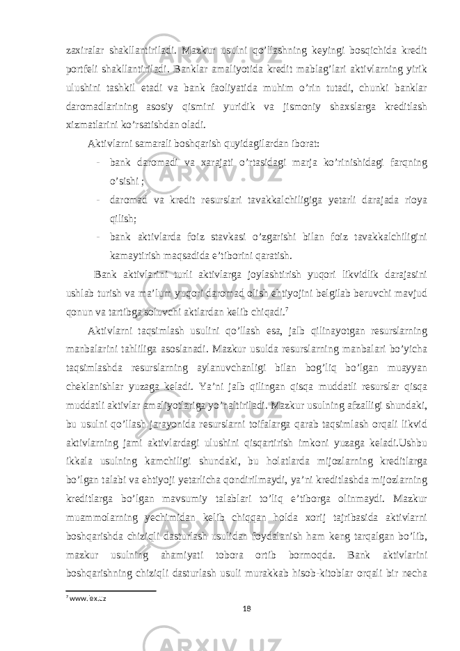 zaxiralar shakllantiriladi. Mazkur usulni qo’llashning keyingi bosqichida kredit portfeli shakllantiriladi. Banklar amaliyotida kredit mablag’lari aktivlarning yirik ulushini tashkil etadi va bank faoliyatida muhim o’rin tutadi, chunki banklar daromadlarining asosiy qismini yuridik va jismoniy shaxslarga kreditlash xizmatlarini ko’rsatishdan oladi. Aktivlarni samarali boshqarish quyidagilardan iborat: - bank daromadi va xarajati o’rtasidagi marja ko’rinishidagi farqning o’sishi ; - daromad va kredit resurslari tavakkalchiligiga yetarli darajada rioya qilish; - bank aktivlarda foiz stavkasi o’zgarishi bilan foiz tavakkalchiligini kamaytirish maqsadida e’tiborini qaratish. Bank aktivlarini turli aktivlarga joylashtirish yuqori likvidlik darajasini ushlab turish va ma’lum yuqori daromad olish ehtiyojini belgilab beruvchi mavjud qonun va tartibga soluvchi aktlardan kelib chiqadi. 7 Aktivlarni taqsimlash usulini qo’llash esa, jalb qilinayotgan resurslarning manbalarini tahliliga asoslanadi. Mazkur usulda resurslarning manbalari bo’yicha taqsimlashda resurslarning aylanuvchanligi bilan bog’liq bo’lgan muayyan cheklanishlar yuzaga keladi. Ya’ni jalb qilingan qisqa muddatli resurslar qisqa muddatli aktivlar amaliyotlariga yo’naltiriladi. Mazkur usulning afzalligi shundaki, bu usulni qo’llash jarayonida resurslarni toifalarga qarab taqsimlash orqali likvid aktivlarning jami aktivlardagi ulushini qisqartirish imkoni yuzaga keladi.Ushbu ikkala usulning kamchiligi shundaki, bu holatlarda mijozlarning kreditlarga bo’lgan talabi va ehtiyoji yetarlicha qondirilmaydi, ya’ni kreditlashda mijozlarning kreditlarga bo’lgan mavsumiy talablari to’liq e’tiborga olinmaydi. Mazkur muammolarning yechimidan kelib chiqqan holda xorij tajribasida aktivlarni boshqarishda chiziqli dasturlash usulidan foydalanish ham keng tarqalgan bo’lib, mazkur usulning ahamiyati tobora ortib bormoqda. Bank aktivlarini boshqarishning chiziqli dasturlash usuli murakkab hisob-kitoblar orqali bir necha 7 www.lex.uz 18 