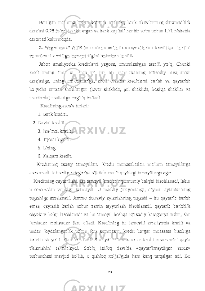 Berilgan ma’lumotlardan ko’rinib turibtiki, bank aktivlarining daromadlilik darajasi 0.28 foizni tashkil etgan va bank kapitali har bir so’m uchun 1.71 nisbatda daromad keltirmoqda. 3. “Agrobank” ATB tomonidan xo’jalik subyektlarini kreditlash tartibi va mijozni kreditga layoqatliligini baholash tahlili. Jahon amaliyotida kreditlarni yagona, umumlashgan tasnifi yo`q. Chunki kreditlarning turli xil shakllari har bir mamlakatning iqtisodiy rivojlanish darajasiga, uning urf-odatlariga, aholi orasida kreditlarni berish va qaytarish bo’yicha tarixan shakllangan (tovar shaklida, pul shaklida, boshqa shakllar va shartlarda) usullariga bog`liq bo`ladi. Kreditning asosiy turlari: 1. Bank krediti. 2. Davlat krediti. 3. Iste`mol krediti. 4. Tijorat krediti. 5. Lizing. 6. Xalqaro kredit. Kreditning asosiy tamoyillari: Kredit munosabatlari ma`lum tamoyillarga asoslanadi. Iqtisodiy kategoriya sifatida kredit quyidagi tamoyillarga ega: Kreditning qaytarilishi. Bu tamoyil kreditning umumiy belgisi hisoblanadi, lekin u o`zo`zidan vujudga kelmaydi. U moddiy jarayonlarga, qiymat aylanishining tugashiga asoslanadi. Ammo doiraviy aylanishning tugashi – bu qaytarib berish emas, qaytarib berish uchun zamin tayyorlash hisoblanadi. qaytarib berishlik obyektiv belgi hisoblanadi va bu tamoyil boshqa iqtisodiy kategoriyalardan, shu jumladan moliyadan farq qiladi. Kreditning bu tamoyili amaliyotda kredit va undan foydalanganlik uchun foiz summasini kredit bergan muassasa hisobiga ko`chirish yo`li bilan to`lanadi. Shu yo`l bilan banklar kredit resurslarini qayta tiklanishini ta`minlaydi. Sobiq ittifoq davrida «qaytarilmaydigan ssuda» tushunchasi mavjud bo`lib, u qishloq xo`jaligida ham keng tarqalgan edi. Bu 20 