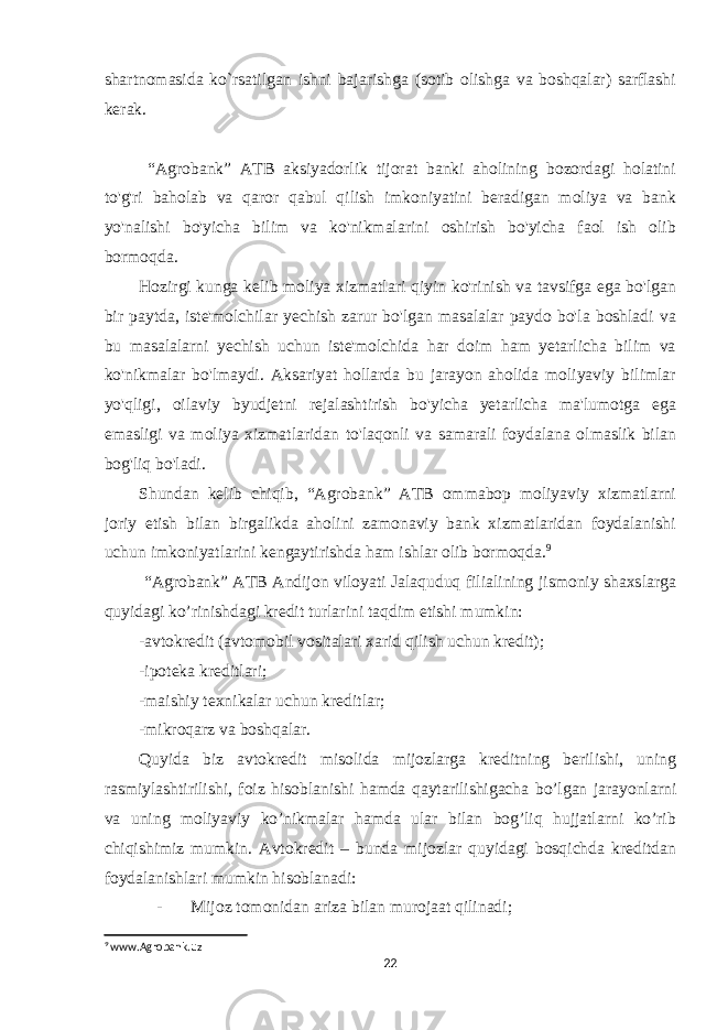 shartnomasida ko`rsatilgan ishni bajarishga (sotib olishga va boshqalar) sarflashi kerak. “Agrobank” ATB aksiyadorlik tijorat banki aholining bozordagi holatini to&#39;g&#39;ri baholab va qaror qabul qilish imkoniyatini beradigan moliya va bank yo&#39;nalishi bo&#39;yicha bilim va ko&#39;nikmalarini oshirish bo&#39;yicha faol ish olib bormoqda. Hozirgi kunga kelib moliya xizmatlari qiyin ko&#39;rinish va tavsifga ega bo&#39;lgan bir paytda, iste&#39;molchilar yechish zarur bo&#39;lgan masalalar paydo bo&#39;la boshladi va bu masalalarni yechish uchun iste&#39;molchida har doim ham yetarlicha bilim va ko&#39;nikmalar bo&#39;lmaydi. Aksariyat hollarda bu jarayon aholida moliyaviy bilimlar yo&#39;qligi, oilaviy byudjetni rejalashtirish bo&#39;yicha yetarlicha ma&#39;lumotga ega emasligi va moliya xizmatlaridan to&#39;laqonli va samarali foydalana olmaslik bilan bog&#39;liq bo&#39;ladi. Shundan kelib chiqib, “Agrobank” ATB ommabop moliyaviy xizmatlarni joriy etish bilan birgalikda aholini zamonaviy bank xizmatlaridan foydalanishi uchun imkoniyatlarini kengaytirishda ham ishlar olib bormoqda. 9 “Agrobank” ATB Andijon viloyati Jalaquduq filialining jismoniy shaxslarga quyidagi ko’rinishdagi kredit turlarini taqdim etishi mumkin: -avtokredit (avtomobil vositalari xarid qilish uchun kredit); -ipoteka kreditlari; -maishiy texnikalar uchun kreditlar; -mikroqarz va boshqalar. Quyida biz avtokredit misolida mijozlarga kreditning berilishi, uning rasmiylashtirilishi, foiz hisoblanishi hamda qaytarilishigacha bo’lgan jarayonlarni va uning moliyaviy ko’nikmalar hamda ular bilan bog’liq hujjatlarni ko’rib chiqishimiz mumkin. Avtokredit – bunda mijozlar quyidagi bosqichda kreditdan foydalanishlari mumkin hisoblanadi: - Mijoz tomonidan ariza bilan murojaat qilinadi; 9 www.Agrobank.uz 22 