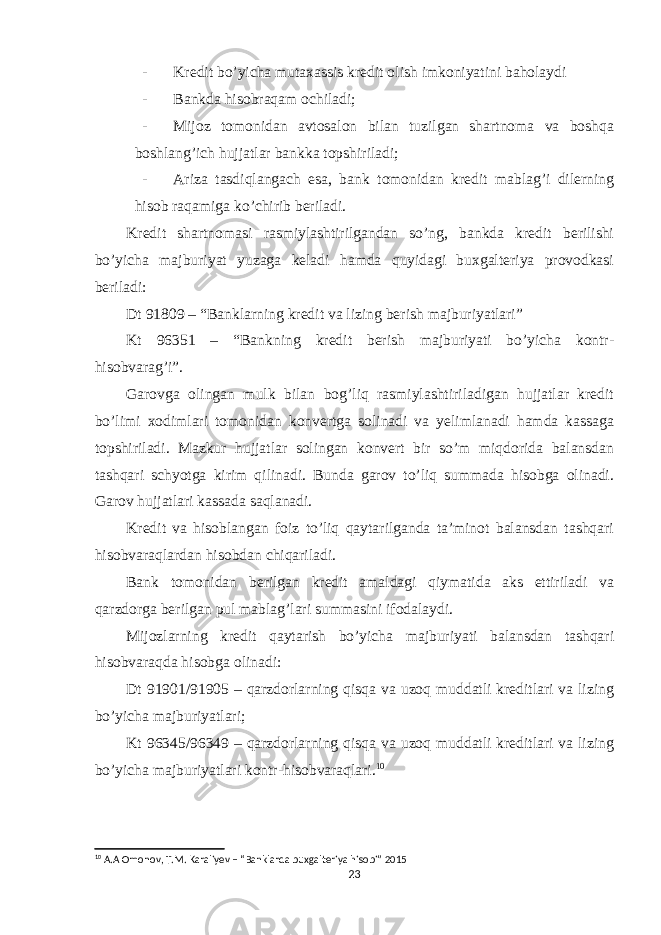 - Kredit bo’yicha mutaxassis kredit olish imkoniyatini baholaydi - Bankda hisobraqam ochiladi; - Mijoz tomonidan avtosalon bilan tuzilgan shartnoma va boshqa boshlang’ich hujjatlar bankka topshiriladi; - Ariza tasdiqlangach esa, bank tomonidan kredit mablag’i dilerning hisob raqamiga ko’chirib beriladi. Kredit shartnomasi rasmiylashtirilgandan so’ng, bankda kredit berilishi bo’yicha majburiyat yuzaga keladi hamda quyidagi buxgalteriya provodkasi beriladi: Dt 91809 – “Banklarning kredit va lizing berish majburiyatlari” Kt 96351 – “Bankning kredit berish majburiyati bo’yicha kontr- hisobvarag’i”. Garovga olingan mulk bilan bog’liq rasmiylashtiriladigan hujjatlar kredit bo’limi xodimlari tomonidan konvertga solinadi va yelimlanadi hamda kassaga topshiriladi. Mazkur hujjatlar solingan konvert bir so’m miqdorida balansdan tashqari schyotga kirim qilinadi. Bunda garov to’liq summada hisobga olinadi. Garov hujjatlari kassada saqlanadi. Kredit va hisoblangan foiz to’liq qaytarilganda ta’minot balansdan tashqari hisobvaraqlardan hisobdan chiqariladi. Bank tomonidan berilgan kredit amaldagi qiymatida aks ettiriladi va qarzdorga berilgan pul mablag’lari summasini ifodalaydi. Mijozlarning kredit qaytarish bo’yicha majburiyati balansdan tashqari hisobvaraqda hisobga olinadi: Dt 91901/91905 – qarzdorlarning qisqa va uzoq muddatli kreditlari va lizing bo’yicha majburiyatlari; Kt 96345/96349 – qarzdorlarning qisqa va uzoq muddatli kreditlari va lizing bo’yicha majburiyatlari kontr-hisobvaraqlari. 10 10 A.A Omonov, T.M. Karaliyev – “Banklarda buxgalteriya hisobi” 2015 23 