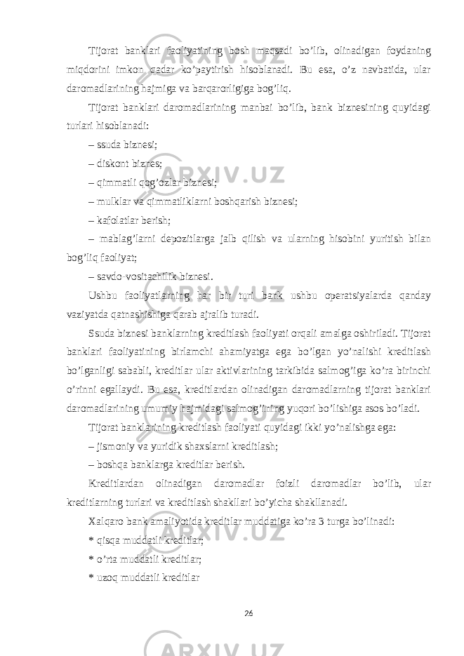 Tijorat banklari faoliyatining bosh maqsadi boʼlib, olinadigan foydaning miqdorini imkon qadar koʼpaytirish hisoblanadi. Bu esa, oʼz navbatida, ular daromadlarining hajmiga va barqarorligiga bogʼliq. Tijorat banklari daromadlarining manbai boʼlib, bank biznesining quyidagi turlari hisoblanadi: – ssuda biznesi; – diskont biznes; – qimmatli qogʼozlar biznesi; – mulklar va qimmatliklarni boshqarish biznesi; – kafolatlar berish; – mablagʼlarni depozitlarga jalb qilish va ularning hisobini yuritish bilan bogʼliq faoliyat; – savdo-vositachilik biznesi. Ushbu faoliyatlarning har bir turi bank ushbu operatsiyalarda qanday vaziyatda qatnashishiga qarab ajralib turadi. Ssuda biznesi banklarning kreditlash faoliyati orqali amalga oshiriladi. Tijorat banklari faoliyatining birlamchi ahamiyatga ega boʼlgan yoʼnalishi kreditlash boʼlganligi sababli, kreditlar ular aktivlarining tarkibida salmogʼiga koʼra birinchi oʼrinni egallaydi. Bu esa, kreditlardan olinadigan daromadlarning tijorat banklari daromadlarining umumiy hajmidagi salmogʼining yuqori boʼlishiga asos boʼladi. Tijorat banklarining kreditlash faoliyati quyidagi ikki yoʼnalishga ega: – jismoniy va yuridik shaxslarni kreditlash; – boshqa banklarga kreditlar berish. Kreditlardan olinadigan daromadlar foizli daromadlar boʼlib, ular kreditlarning turlari va kreditlash shakllari boʼyicha shakllanadi. Xalqaro bank amaliyotida kreditlar muddatiga koʼra 3 turga boʼlinadi: * qisqa muddatli kreditlar; * oʼrta muddatli kreditlar; * uzoq muddatli kreditlar 26 