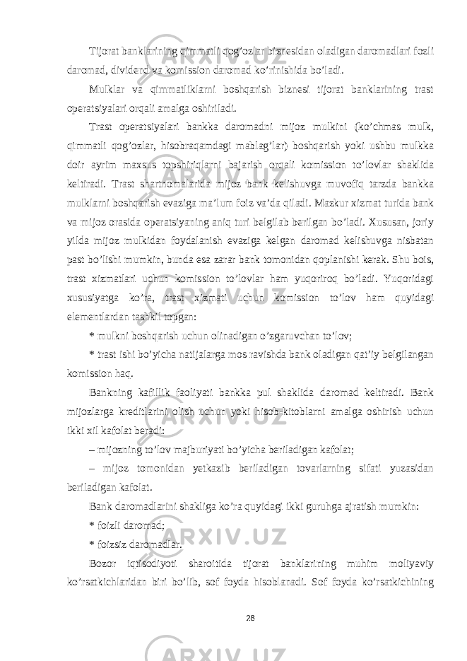 Tijorat banklarining qimmatli qogʼozlar biznesidan oladigan daromadlari fozli daromad, dividend va komission daromad koʼrinishida boʼladi. Mulklar va qimmatliklarni boshqarish biznesi tijorat banklarining trast operatsiyalari orqali amalga oshiriladi. Trast operatsiyalari bankka daromadni mijoz mulkini (koʼchmas mulk, qimmatli qogʼozlar, hisobraqamdagi mablagʼlar) boshqarish yoki ushbu mulkka doir ayrim maxsus topshiriqlarni bajarish orqali komission toʼlovlar shaklida keltiradi. Trast shartnomalarida mijoz bank kelishuvga muvofiq tarzda bankka mulklarni boshqarish evaziga maʼlum foiz vaʼda qiladi. Mazkur xizmat turida bank va mijoz orasida operatsiyaning aniq turi belgilab berilgan boʼladi. Xususan, joriy yilda mijoz mulkidan foydalanish evaziga kelgan daromad kelishuvga nisbatan past boʼlishi mumkin, bunda esa zarar bank tomonidan qoplanishi kerak. Shu bois, trast xizmatlari uchun komission toʼlovlar ham yuqoriroq boʼladi. Yuqoridagi xususiyatga koʼra, trast xizmati uchun komission toʼlov ham quyidagi elementlardan tashkil topgan: * mulkni boshqarish uchun olinadigan oʼzgaruvchan toʼlov; * trast ishi boʼyicha natijalarga mos ravishda bank oladigan qatʼiy belgilangan komission haq. Bankning kafillik faoliyati bankka pul shaklida daromad keltiradi. Bank mijozlarga kreditlarini olish uchun yoki hisob-kitoblarni amalga oshirish uchun ikki xil kafolat beradi: – mijozning toʼlov majburiyati boʼyicha beriladigan kafolat; – mijoz tomonidan yetkazib beriladigan tovarlarning sifati yuzasidan beriladigan kafolat. Bank daromadlarini shakliga koʼra quyidagi ikki guruhga ajratish mumkin: * foizli daromad; * foizsiz daromadlar. Bozor iqtisodiyoti sharoitida tijorat banklarining muhim moliyaviy koʼrsatkichlaridan biri boʼlib, sof foyda hisoblanadi. Sof foyda koʼrsatkichining 28 