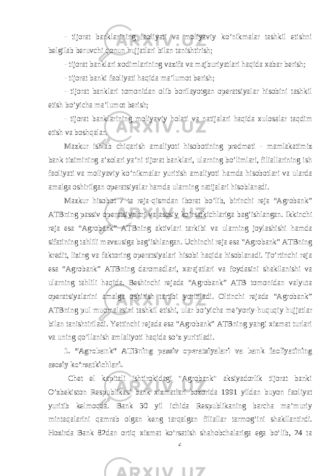 - tijorat banklarining faoliyati va moliyaviy ko’nikmalar tashkil etishni belgilab beruvchi qonun hujjatlari bilan tanishtirish; - tijorat banklari xodimlarining vazifa va majburiyatlari haqida xabar berish; - tijorat banki faoliyati haqida ma’lumot berish; - tijorat banklari tomonidan olib borilayotgan operatsiyalar hisobini tashkil etish bo’yicha ma’lumot berish; - tijorat banklarining moliyaviy holati va natijalari haqida xulosalar taqdim etish va boshqalar. Mazkur ishlab chiqarish amaliyoti hisobotining predmeti - mamlakatimiz bank tizimining a’zolari ya’ni tijorat banklari, ularning bo’limlari, filiallarining ish faoliyati va moliyaviy ko’nikmalar yuritish amaliyoti hamda hisobotlari va ularda amalga oshirilgan operatsiyalar hamda ularning natijalari hisoblanadi. Mazkur hisobot 7 ta reja-qismdan iborat bo’lib, birinchi reja “Agrobank” ATBning passiv operatsiyalari va asosiy ko’rsatkichlariga bag’ishlangan. Ikkinchi reja esa “Agrobank” ATBning aktivlari tarkibi va ularning joylashishi hamda sifatining tahlili mavzusiga bag’ishlangan. Uchinchi reja esa “Agrobank” ATBning kredit, lizing va faktoring operatsiyalari hisobi haqida hisoblanadi. To’rtinchi reja esa “Agrobank” ATBning daromadlari, xarajatlari va foydasini shakllanishi va ularning tahlili haqida. Beshinchi rejada “Agrobank” ATB tomonidan valyuta operatsiyalarini amalga oshirish tartibi yoritiladi. Oltinchi rejada “Agrobank” ATBning pul muomalasini tashkil etishi, ular bo’yicha me’yoriy-huquqiy hujjatlar bilan tanishtiriladi. Yettinchi rejada esa “Agrobank” ATBning yangi xizmat turlari va uning qo’llanish amlaliyoti haqida so’z yuritiladi. 1. “Agrobank” ATBning passiv operatsiyalari va bank faoliyatining asosiy ko’rsatkichlari. Chet el kapitali ishtirokidagi &#34;Agrobank&#34; aksiyadorlik tijorat banki O’zbekiston Respublikasi bank xizmatlari bozorida 1991 yildan buyon faoliyat yuritib kelmoqda. Bank 30 yil ichida Respublikaning barcha ma’muriy mintaqalarini qamrab olgan keng tarqalgan filiallar tarmogʻini shakllantirdi. Hozirda Bank 82dan ortiq xizmat koʻrsatish shahobchalariga ega boʻlib, 24 ta 4 