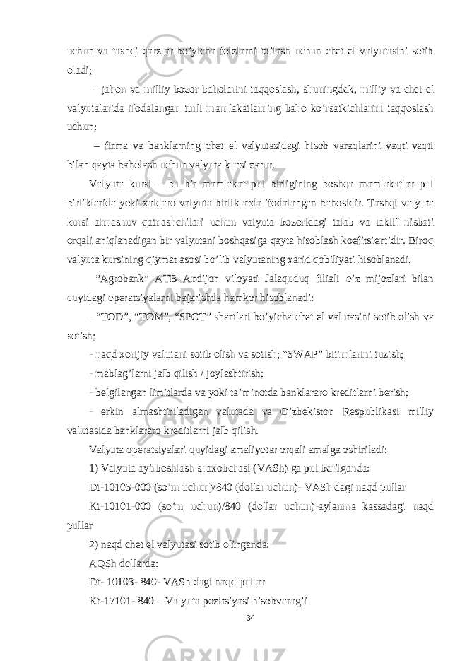 uchun va tashqi qarzlar bo’yicha foizlarni to’lash uchun chet el valyutasini sotib oladi; – jahon va milliy bozor baholarini taqqoslash, shuningdek, milliy va chet el valyutalarida ifodalangan turli mamlakatlarning baho ko’rsatkichlarini taqqoslash uchun; – firma va banklarning chet el valyutasidagi hisob varaqlarini vaqti-vaqti bilan qayta baholash uchun valyuta kursi zarur. Valyuta kursi – bu bir mamlakat pul birligining boshqa mamlakatlar pul birliklarida yoki xalqaro valyuta birliklarda ifodalangan bahosidir. Tashqi valyuta kursi almashuv qatnashchilari uchun valyuta bozoridagi talab va taklif nisbati orqali aniqlanadigan bir valyutani boshqasiga qayta hisoblash koefitsientidir. Biroq valyuta kursining qiymat asosi bo’lib valyutaning xarid qobiliyati hisoblanadi. “Agrobank” ATB Andijon viloyati Jalaquduq filiali o’z mijozlari bilan quyidagi operatsiyalarni bajarishda hamkor hisoblanadi: - “TOD”, “TOM”, “SPOT” shartlari bo’yicha chet el valutasini sotib olish va sotish; - naqd xorijiy valutani sotib olish va sotish; “SWAP” bitimlarini tuzish; - mablag’larni jalb qilish / joylashtirish; - belgilangan limitlarda va yoki ta’minotda banklararo kreditlarni berish; - erkin almashtiriladigan valutada va O’zbekiston Respublikasi milliy valutasida banklararo kreditlarni jalb qilish. Valyuta operatsiyalari quyidagi amaliyotar orqali amalga oshiriladi: 1) Valyuta ayirboshlash shaxobchasi (VASh) ga pul berilganda: Dt-10103-000 (so’m uchun)/840 (dollar uchun)- VASh dagi naqd pullar Kt-10101-000 (so’m uchun)/840 (dollar uchun)-aylanma kassadagi naqd pullar 2) naqd chet el valyutasi sotib olinganda: AQSh dollarda: Dt- 10103- 840- VASh dagi naqd pullar Kt-17101- 840 – Valyuta pozitsiyasi hisobvarag’i 34 