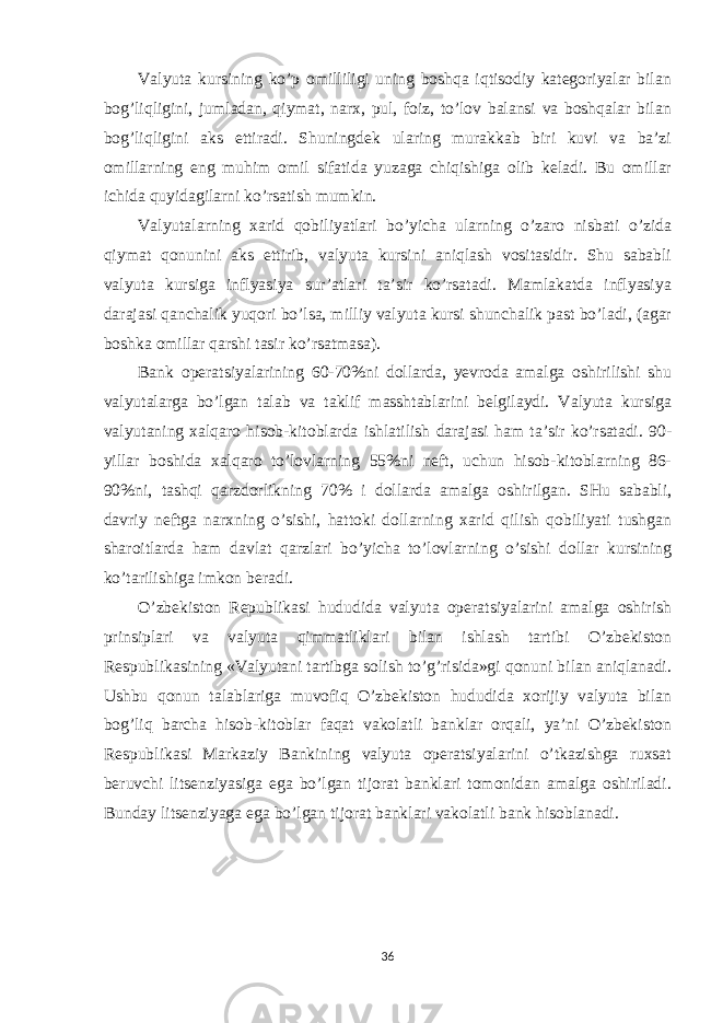 Valyuta kursining ko’p omilliligi uning boshqa iqtisodiy kategoriyalar bilan bog’liqligini, jumladan, qiymat, narx, pul, foiz, to’lov balansi va boshqalar bilan bog’liqligini aks ettiradi. Shuningdek ularing murakkab biri kuvi va ba’zi omillarning eng muhim omil sifatida yuzaga chiqishiga olib keladi. Bu omillar ichida quyidagilarni ko’rsatish mumkin. Valyutalarning xarid qobiliyatlari bo’yicha ularning o’zaro nisbati o’zida qiymat qonunini aks ettirib, valyuta kursini aniqlash vositasidir. Shu sababli valyuta kursiga inflyasiya sur’atlari ta’sir ko’rsatadi. Mamlakatda inflyasiya darajasi qanchalik yuqori bo’lsa, milliy valyuta kursi shunchalik past bo’ladi, (agar boshka omillar qarshi tasir ko’rsatmasa). Bank operatsiyalarining 60-70%ni dollarda, yevroda amalga oshirilishi shu valyutalarga bo’lgan talab va taklif masshtablarini belgilaydi. Valyuta kursiga valyutaning xalqaro hisob-kitoblarda ishlatilish darajasi ham ta’sir ko’rsatadi. 90- yillar boshida xalqaro to’lovlarning 55%ni neft, uchun hisob-kitoblarning 86- 90%ni, tashqi qarzdorlikning 70% i dollarda amalga oshirilgan. SHu sababli, davriy neftga narxning o’sishi, hattoki dollarning xarid qilish qobiliyati tushgan sharoitlarda ham davlat qarzlari bo’yicha to’lovlarning o’sishi dollar kursining ko’tarilishiga imkon beradi. O’zbekiston Republikasi hududida valyuta operatsiyalarini amalga oshirish prinsiplari va valyuta qimmatliklari bilan ishlash tartibi O’zbekiston Respublikasining «Valyutani tartibga solish to’g’risida»gi qonuni bilan aniqlanadi. Ushbu qonun talablariga muvofiq O’zbekiston hududida xorijiy valyuta bilan bog’liq barcha hisob-kitoblar faqat vakolatli banklar orqali, ya’ni O’zbekiston Respublikasi Markaziy Bankining valyuta operatsiyalarini o’tkazishga ruxsat beruvchi litsenziyasiga ega bo’lgan tijorat banklari tomonidan amalga oshiriladi. Bunday litsenziyaga ega bo’lgan tijorat banklari vakolatli bank hisoblanadi. 36 