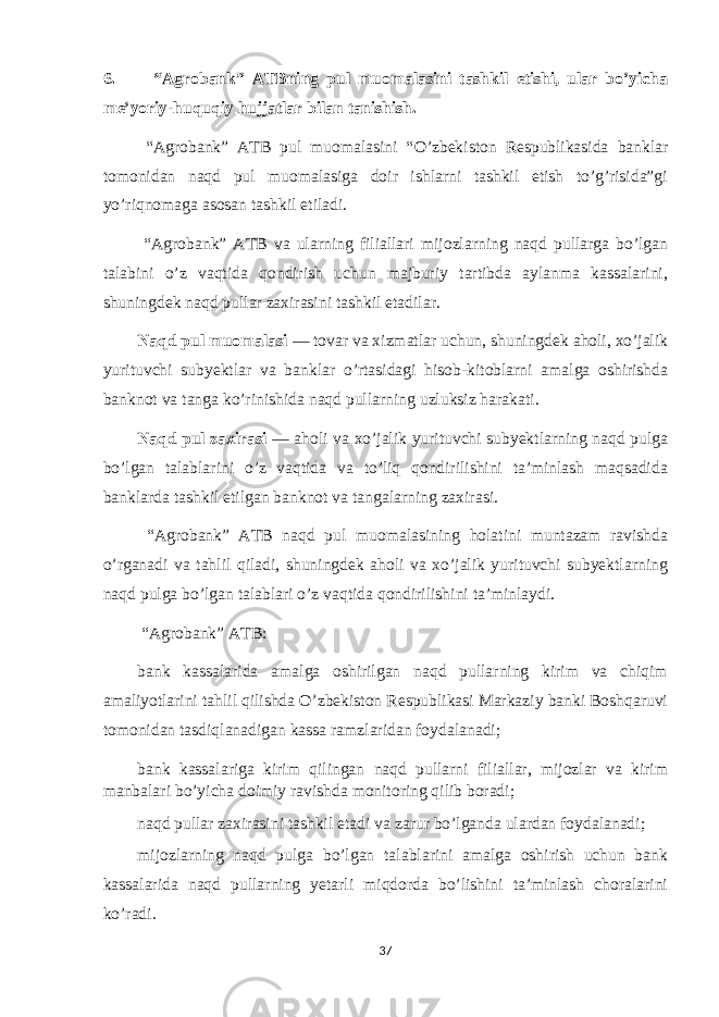 6. “Agrobank” ATBning pul muomalasini tashkil etishi, ular bo’yicha me’yoriy-huquqiy hujjatlar bilan tanishish. “Agrobank” ATB pul muomalasini “ O’zbekiston Respublikasida banklar tomonidan naqd pul muomalasiga doir ishlarni tashkil etish to’g’risida”gi yo’riqnomaga asosan tashkil etiladi. “Agrobank” ATB va ularning filiallari mijozlarning naqd pullarga bo’lgan talabini o’z vaqtida qondirish uchun majburiy tartibda aylanma kassalarini, shuningdek naqd pullar zaxirasini tashkil etadilar. Naqd pul muomalasi — tovar va xizmatlar uchun, shuningdek aholi, xo’jalik yurituvchi subyektlar va banklar o’rtasidagi hisob-kitoblarni amalga oshirishda banknot va tanga ko’rinishida naqd pullarning uzluksiz harakati. Naqd pul zaxirasi — aholi va xo’jalik yurituvchi subyektlarning naqd pulga bo’lgan talablarini o’z vaqtida va to’liq qondirilishini ta’minlash maqsadida banklarda tashkil etilgan banknot va tangalarning zaxirasi. “Agrobank” ATB naqd pul muomalasining holatini muntazam ravishda o’rganadi va tahlil qiladi, shuningdek aholi va xo’jalik yurituvchi subyektlarning naqd pulga bo’lgan talablari o’z vaqtida qondirilishini ta’minlaydi. “Agrobank” ATB: bank kassalarida amalga oshirilgan naqd pullarning kirim va chiqim amaliyotlarini tahlil qilishda O’zbekiston Respublikasi Markaziy banki Boshqaruvi tomonidan tasdiqlanadigan kassa ramzlaridan foydalanadi; bank kassalariga kirim qilingan naqd pullarni filiallar, mijozlar va kirim manbalari bo’yicha doimiy ravishda monitoring qilib boradi; naqd pullar zaxirasini tashkil etadi va zarur bo’lganda ulardan foydalanadi; mijozlarning naqd pulga bo’lgan talablarini amalga oshirish uchun bank kassalarida naqd pullarning yetarli miqdorda bo’lishini ta’minlash choralarini ko’radi. 37 