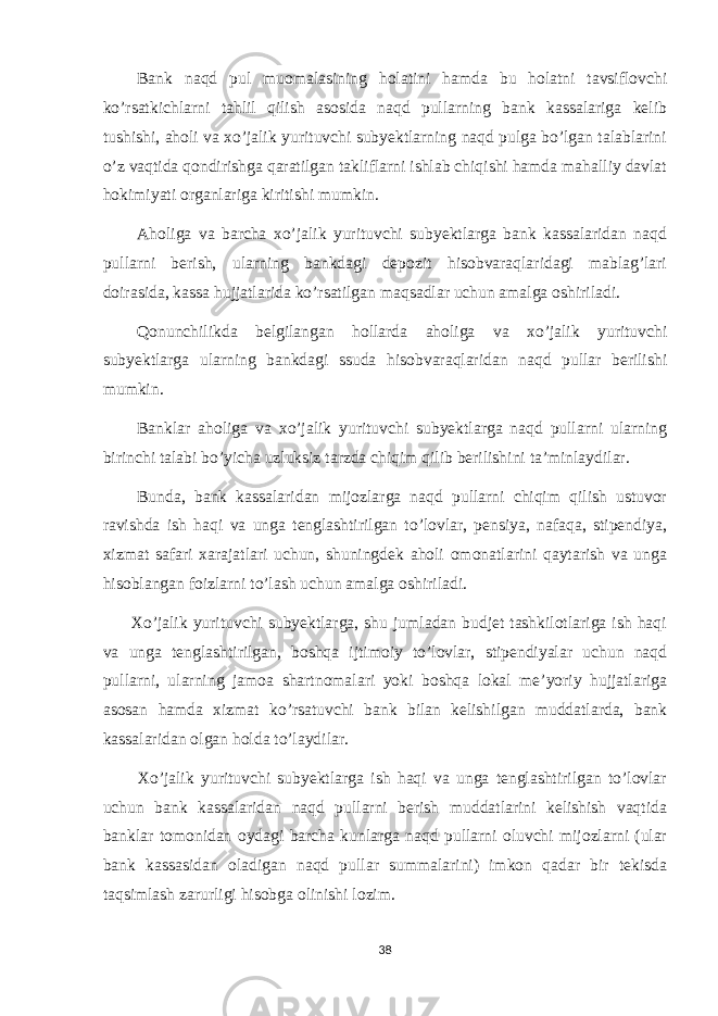 Bank naqd pul muomalasining holatini hamda bu holatni tavsiflovchi ko’rsatkichlarni tahlil qilish asosida naqd pullarning bank kassalariga kelib tushishi, aholi va xo’jalik yurituvchi subyektlarning naqd pulga bo’lgan talablarini o’z vaqtida qondirishga qaratilgan takliflarni ishlab chiqishi hamda mahalliy davlat hokimiyati organlariga kiritishi mumkin. Aholiga va barcha xo’jalik yurituvchi subyektlarga bank kassalaridan naqd pullarni berish, ularning bankdagi depozit hisobvaraqlaridagi mablag’lari doirasida, kassa hujjatlarida ko’rsatilgan maqsadlar uchun amalga oshiriladi. Qonunchilikda belgilangan hollarda aholiga va xo’jalik yurituvchi subyektlarga ularning bankdagi ssuda hisobvaraqlaridan naqd pullar berilishi mumkin. Banklar aholiga va xo’jalik yurituvchi subyektlarga naqd pullarni ularning birinchi talabi bo’yicha uzluksiz tarzda chiqim qilib berilishini ta’minlaydilar. Bunda, bank kassalaridan mijozlarga naqd pullarni chiqim qilish ustuvor ravishda ish haqi va unga tenglashtirilgan to’lovlar, pensiya, nafaqa, stipendiya, xizmat safari xarajatlari uchun, shuningdek aholi omonatlarini qaytarish va unga hisoblangan foizlarni to’lash uchun amalga oshiriladi. Xo’jalik yurituvchi subyektlarga, shu jumladan budjet tashkilotlariga ish haqi va unga tenglashtirilgan, boshqa ijtimoiy to’lovlar, stipendiyalar uchun naqd pullarni, ularning jamoa shartnomalari yoki boshqa lokal me’yoriy hujjatlariga asosan hamda xizmat ko’rsatuvchi bank bilan kelishilgan muddatlarda, bank kassalaridan olgan holda to’laydilar. Xo’jalik yurituvchi subyektlarga ish haqi va unga tenglashtirilgan to’lovlar uchun bank kassalaridan naqd pullarni berish muddatlarini kelishish vaqtida banklar tomonidan oydagi barcha kunlarga naqd pullarni oluvchi mijozlarni (ular bank kassasidan oladigan naqd pullar summalarini) imkon qadar bir tekisda taqsimlash zarurligi hisobga olinishi lozim. 38 