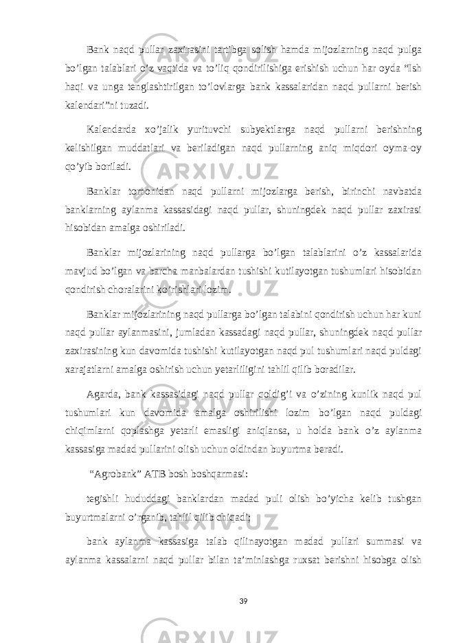 Bank naqd pullar zaxirasini tartibga solish hamda mijozlarning naqd pulga bo’lgan talablari o’z vaqtida va to’liq qondirilishiga erishish uchun har oyda “Ish haqi va unga tenglashtirilgan to’lovlarga bank kassalaridan naqd pullarni berish kalendari”ni tuzadi. Kalendarda xo’jalik yurituvchi subyektlarga naqd pullarni berishning kelishilgan muddatlari va beriladigan naqd pullarning aniq miqdori oyma-oy qo’yib boriladi. Banklar tomonidan naqd pullarni mijozlarga berish, birinchi navbatda banklarning aylanma kassasidagi naqd pullar, shuningdek naqd pullar zaxirasi hisobidan amalga oshiriladi. Banklar mijozlarining naqd pullarga bo’lgan talablarini o’z kassalarida mavjud bo’lgan va barcha manbalardan tushishi kutilayotgan tushumlari hisobidan qondirish choralarini ko’rishlari lozim. Banklar mijozlarining naqd pullarga bo’lgan talabini qondirish uchun har kuni naqd pullar aylanmasini, jumladan kassadagi naqd pullar, shuningdek naqd pullar zaxirasining kun davomida tushishi kutilayotgan naqd pul tushumlari naqd puldagi xarajatlarni amalga oshirish uchun yetarliligini tahlil qilib boradilar. Agarda, bank kassasidagi naqd pullar qoldig’i va o’zining kunlik naqd pul tushumlari kun davomida amalga oshirilishi lozim bo’lgan naqd puldagi chiqimlarni qoplashga yetarli emasligi aniqlansa, u holda bank o’z aylanma kassasiga madad pullarini olish uchun oldindan buyurtma beradi. “Agrobank” ATB bosh boshqarmasi : tegishli hududdagi banklardan madad puli olish bo’yicha kelib tushgan buyurtmalarni o’rganib, tahlil qilib chiqadi; bank aylanma kassasiga talab qilinayotgan madad pullari summasi va aylanma kassalarni naqd pullar bilan ta’minlashga ruxsat berishni hisobga olish 39 