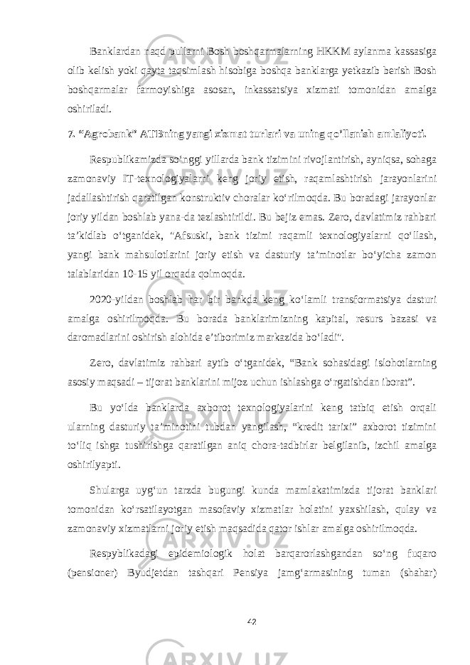 Banklardan naqd pullarni Bosh boshqarmalarning HKKM aylanma kassasiga olib kelish yoki qayta taqsimlash hisobiga boshqa banklarga yetkazib berish Bosh boshqarmalar farmoyishiga asosan, inkassatsiya xizmati tomonidan amalga oshiriladi. 7. “Agrobank” ATBning yangi xizmat turlari va uning qo’llanish amlaliyoti. Respublikamizda soʻnggi yillarda bank tizimini rivojlantirish, ayniqsa, sohaga zamonaviy IT-texnologiyalarni keng joriy etish, raqamlashtirish jarayonlarini jadallashtirish qaratilgan konstruktiv choralar koʻrilmoqda. Bu boradagi jarayonlar joriy yildan boshlab yana-da tezlashtirildi. Bu bejiz emas. Zero, davlatimiz rahbari taʼkidlab oʻtganidek, &#34;Afsuski, bank tizimi raqamli texnologiyalarni qoʻllash, yangi bank mahsulotlarini joriy etish va dasturiy taʼminotlar boʻyicha zamon talablaridan 10-15 yil orqada qolmoqda. 2020-yildan boshlab har bir bankda keng koʻlamli transformatsiya dasturi amalga oshirilmoqda. Bu borada banklarimizning kapital, resurs bazasi va daromadlarini oshirish alohida eʼtiborimiz markazida boʻladi&#34;. Zero, davlatimiz rahbari aytib oʻtganidek, “Bank sohasidagi islohotlarning asosiy maqsadi – tijorat banklarini mijoz uchun ishlashga oʻrgatishdan iborat”. Bu yoʻlda banklarda axborot texnologiyalarini keng tatbiq etish orqali ularning dasturiy taʼminotini tubdan yangilash, “kredit tarixi” axborot tizimini toʻliq ishga tushirishga qaratilgan aniq chora-tadbirlar belgilanib, izchil amalga oshirilyapti. Shularga uygʻun tarzda bugungi kunda mamlakatimizda tijorat banklari tomonidan koʻrsatilayotgan masofaviy xizmatlar holatini yaxshilash, qulay va zamonaviy xizmatlarni joriy etish maqsadida qator ishlar amalga oshirilmoqda. Respyblikadagi epidemiologik holat barqarorlashgandan soʻng fuqaro (pensioner) Byudjetdan tashqari Pensiya jamgʻarmasining tuman (shahar) 42 